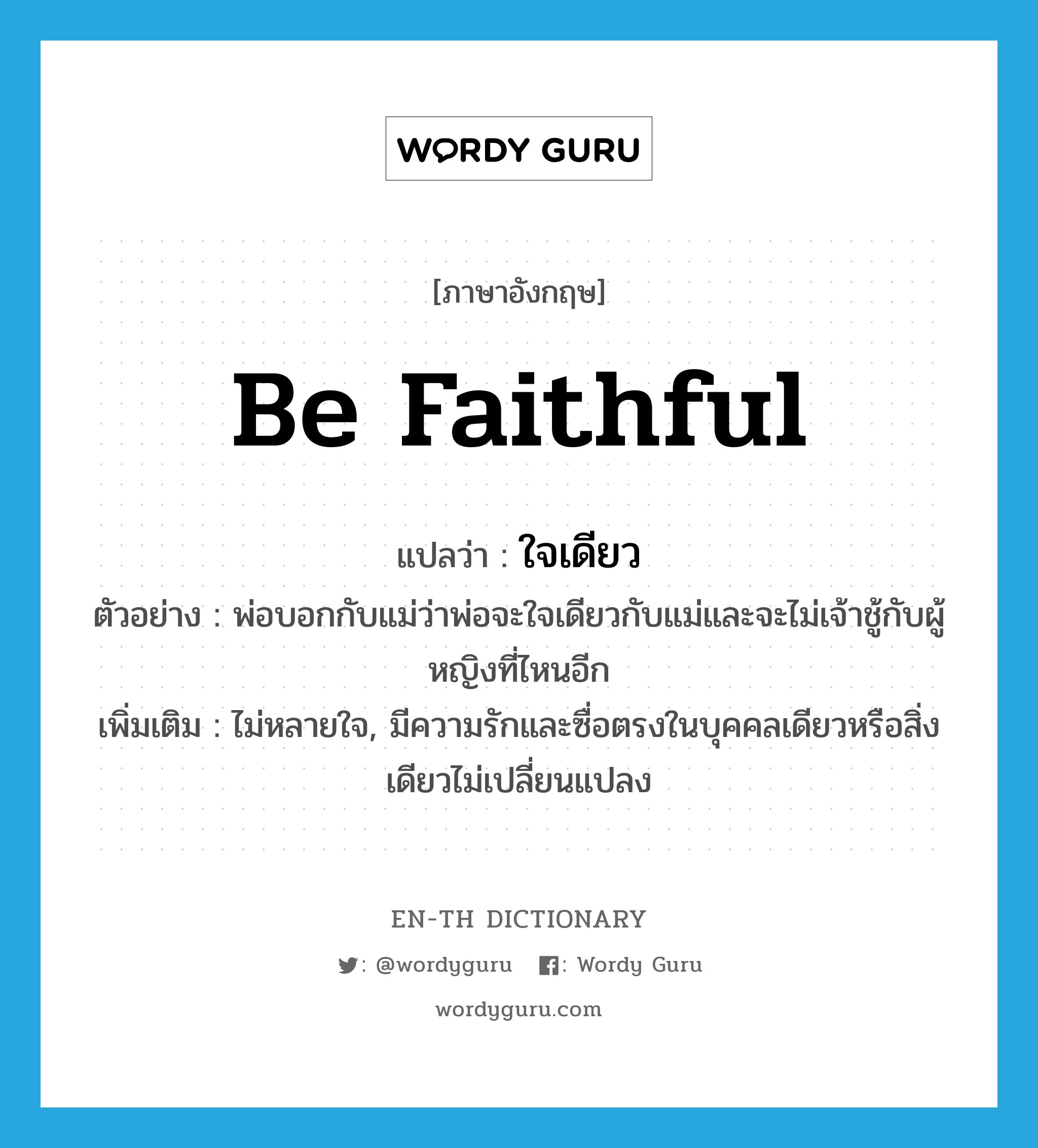 be faithful แปลว่า?, คำศัพท์ภาษาอังกฤษ be faithful แปลว่า ใจเดียว ประเภท V ตัวอย่าง พ่อบอกกับแม่ว่าพ่อจะใจเดียวกับแม่และจะไม่เจ้าชู้กับผู้หญิงที่ไหนอีก เพิ่มเติม ไม่หลายใจ, มีความรักและซื่อตรงในบุคคลเดียวหรือสิ่งเดียวไม่เปลี่ยนแปลง หมวด V