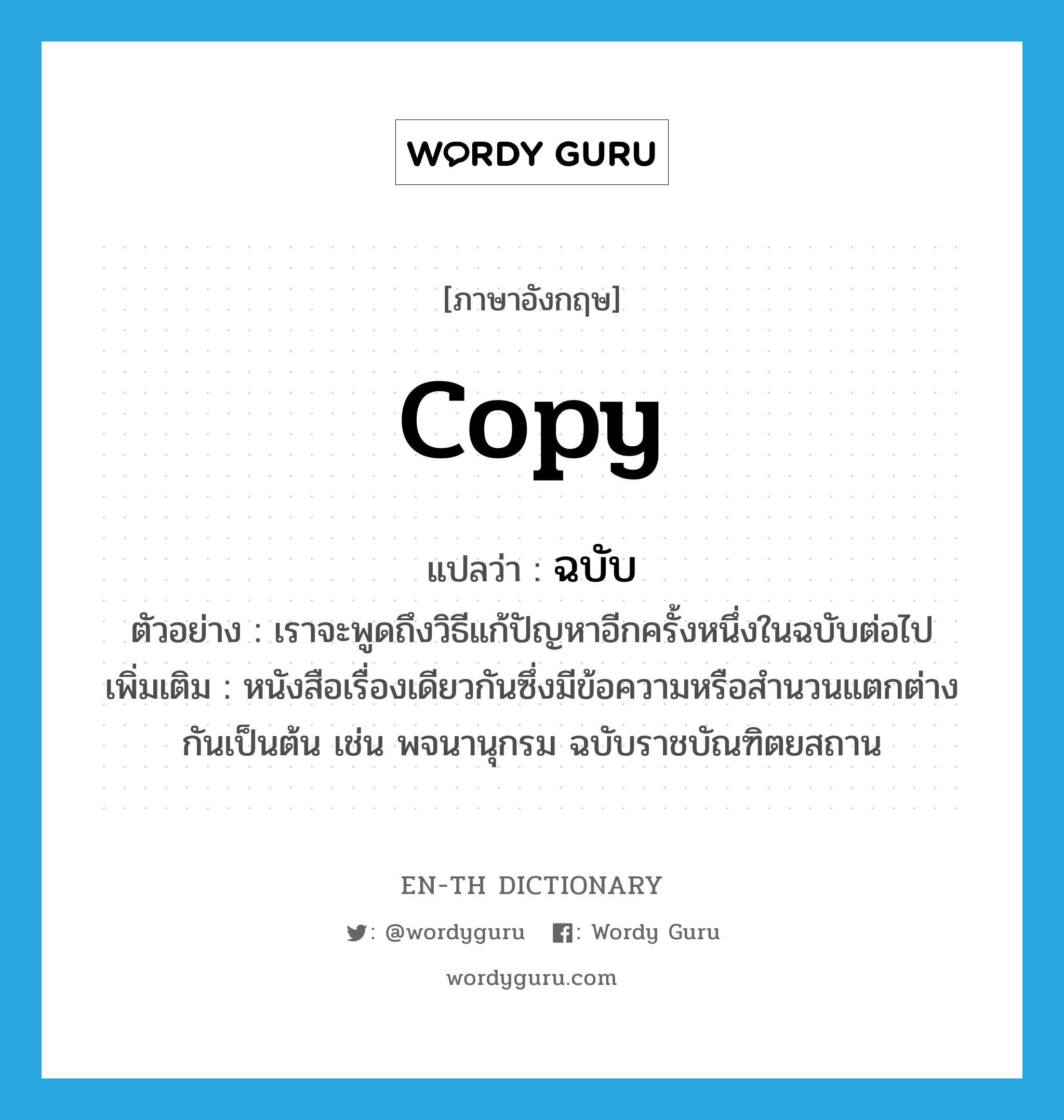 copy แปลว่า?, คำศัพท์ภาษาอังกฤษ copy แปลว่า ฉบับ ประเภท N ตัวอย่าง เราจะพูดถึงวิธีแก้ปัญหาอีกครั้งหนึ่งในฉบับต่อไป เพิ่มเติม หนังสือเรื่องเดียวกันซึ่งมีข้อความหรือสำนวนแตกต่างกันเป็นต้น เช่น พจนานุกรม ฉบับราชบัณฑิตยสถาน หมวด N