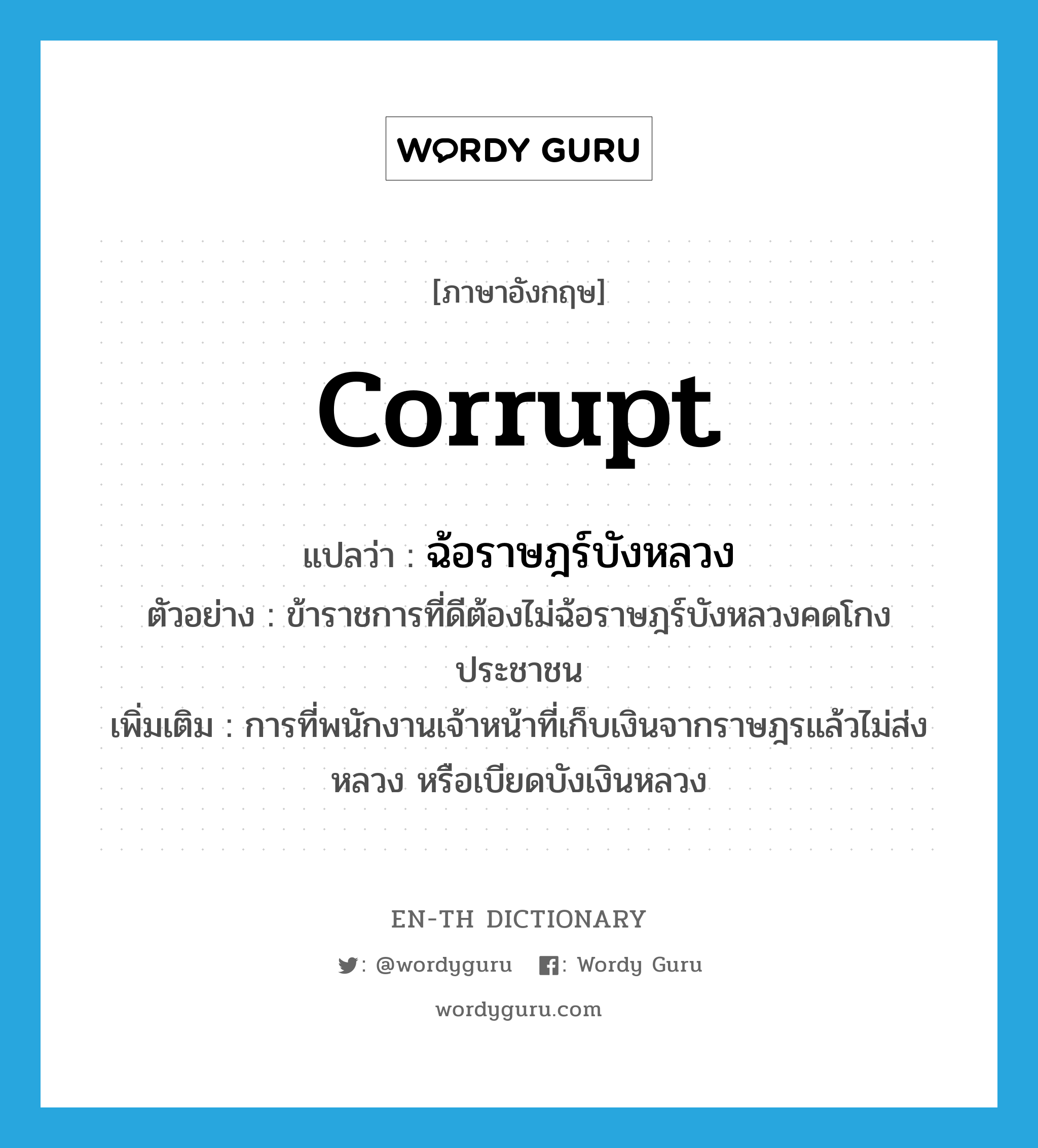 corrupt แปลว่า?, คำศัพท์ภาษาอังกฤษ corrupt แปลว่า ฉ้อราษฎร์บังหลวง ประเภท V ตัวอย่าง ข้าราชการที่ดีต้องไม่ฉ้อราษฎร์บังหลวงคดโกงประชาชน เพิ่มเติม การที่พนักงานเจ้าหน้าที่เก็บเงินจากราษฎรแล้วไม่ส่งหลวง หรือเบียดบังเงินหลวง หมวด V