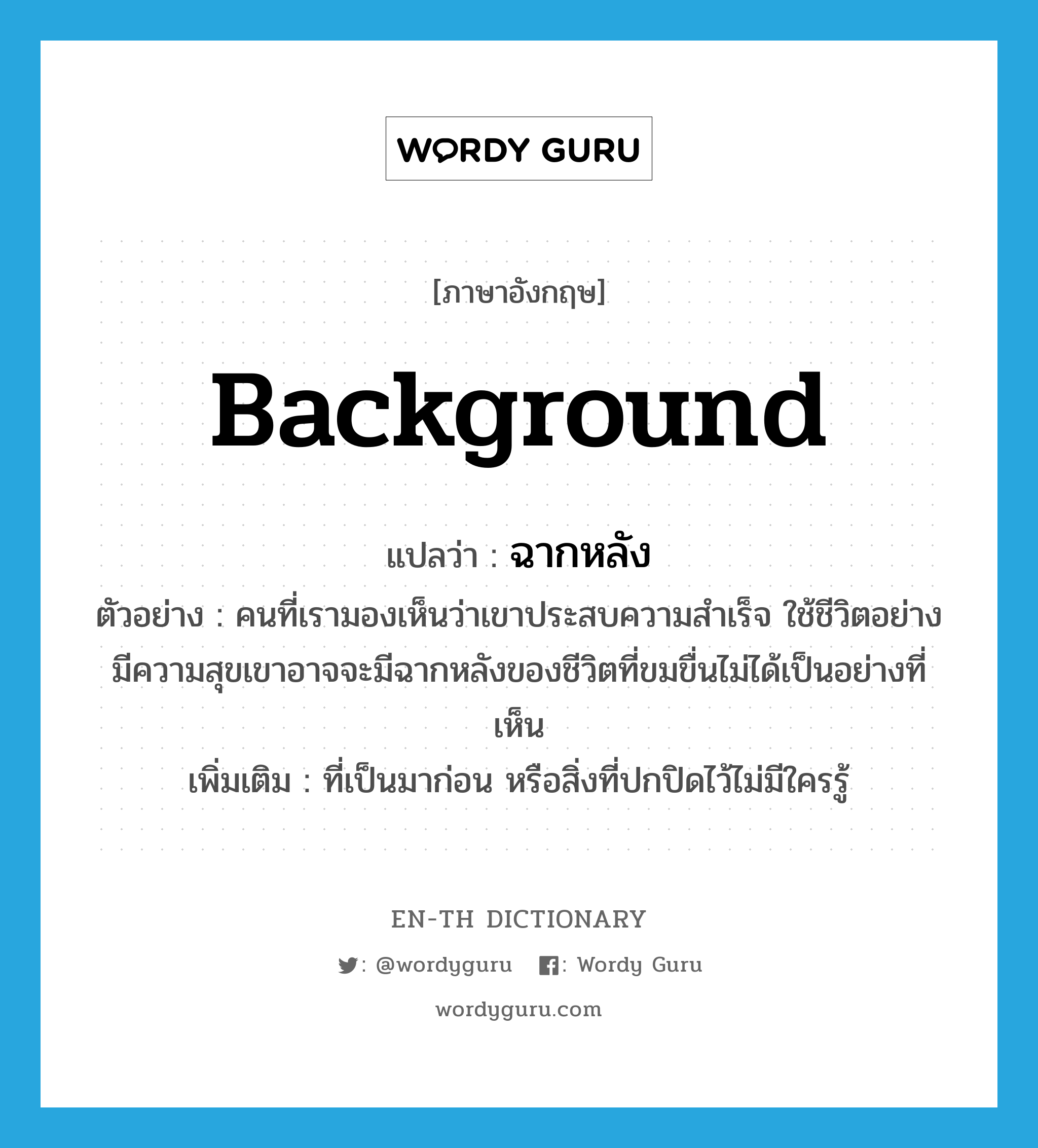 background แปลว่า?, คำศัพท์ภาษาอังกฤษ background แปลว่า ฉากหลัง ประเภท N ตัวอย่าง คนที่เรามองเห็นว่าเขาประสบความสำเร็จ ใช้ชีวิตอย่างมีความสุขเขาอาจจะมีฉากหลังของชีวิตที่ขมขื่นไม่ได้เป็นอย่างที่เห็น เพิ่มเติม ที่เป็นมาก่อน หรือสิ่งที่ปกปิดไว้ไม่มีใครรู้ หมวด N