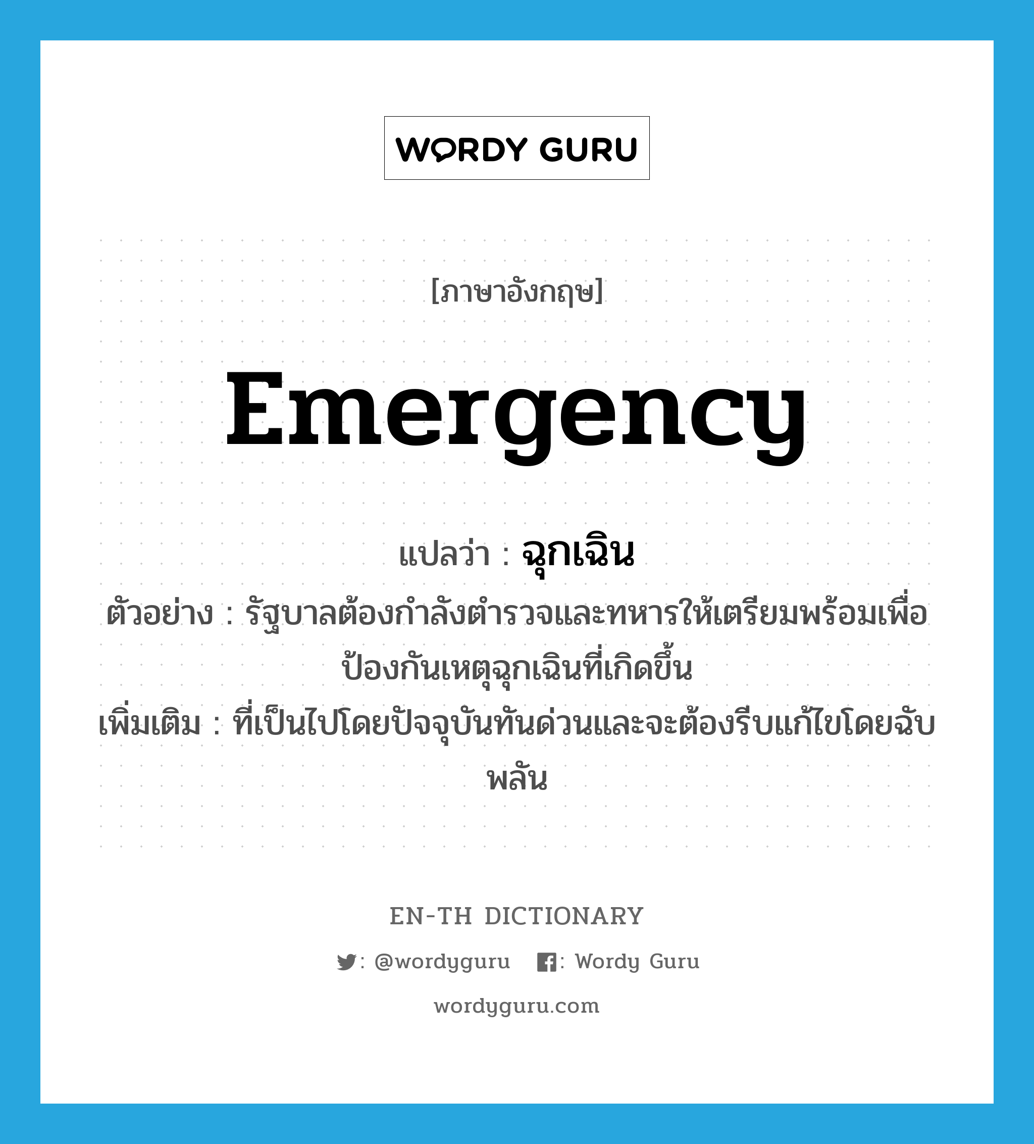 emergency แปลว่า?, คำศัพท์ภาษาอังกฤษ emergency แปลว่า ฉุกเฉิน ประเภท ADJ ตัวอย่าง รัฐบาลต้องกำลังตำรวจและทหารให้เตรียมพร้อมเพื่อป้องกันเหตุฉุกเฉินที่เกิดขึ้น เพิ่มเติม ที่เป็นไปโดยปัจจุบันทันด่วนและจะต้องรีบแก้ไขโดยฉับพลัน หมวด ADJ