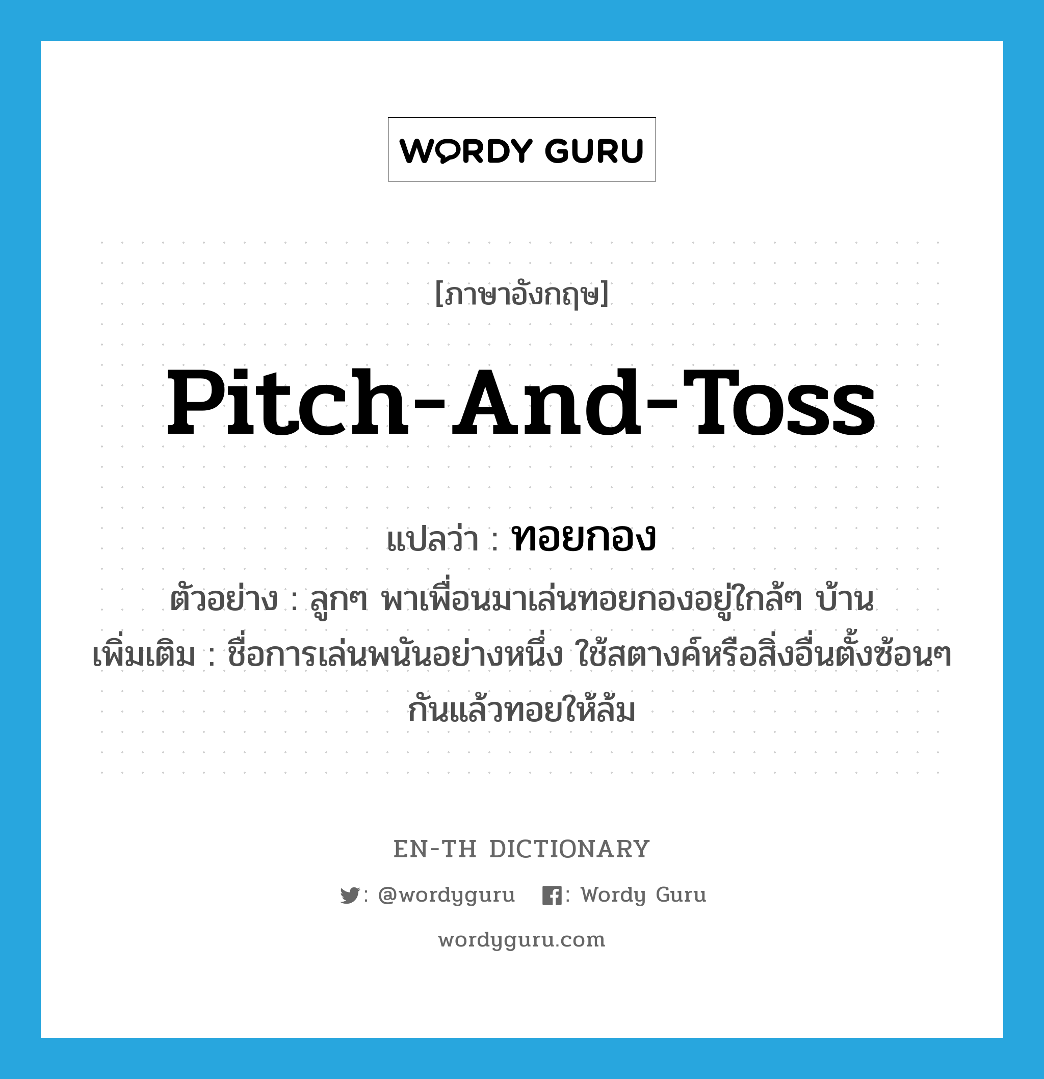 pitch-and-toss แปลว่า?, คำศัพท์ภาษาอังกฤษ pitch-and-toss แปลว่า ทอยกอง ประเภท N ตัวอย่าง ลูกๆ พาเพื่อนมาเล่นทอยกองอยู่ใกล้ๆ บ้าน เพิ่มเติม ชื่อการเล่นพนันอย่างหนึ่ง ใช้สตางค์หรือสิ่งอื่นตั้งซ้อนๆ กันแล้วทอยให้ล้ม หมวด N