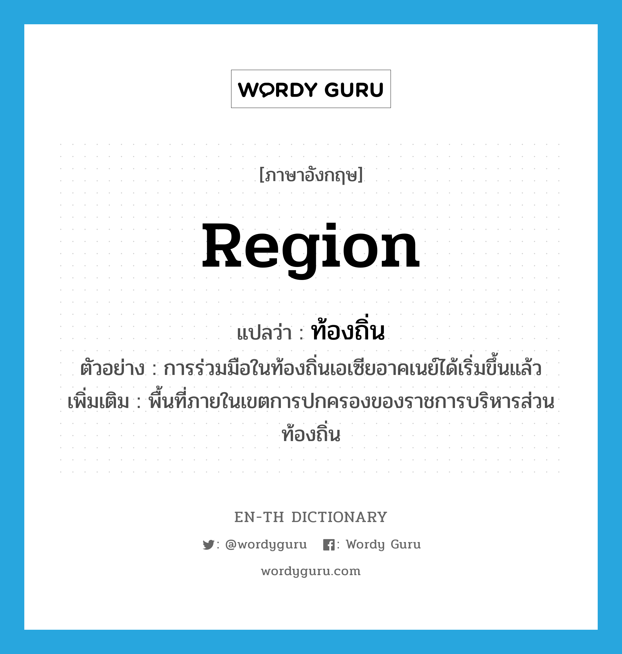 region แปลว่า?, คำศัพท์ภาษาอังกฤษ region แปลว่า ท้องถิ่น ประเภท N ตัวอย่าง การร่วมมือในท้องถิ่นเอเซียอาคเนย์ได้เริ่มขึ้นแล้ว เพิ่มเติม พื้นที่ภายในเขตการปกครองของราชการบริหารส่วนท้องถิ่น หมวด N