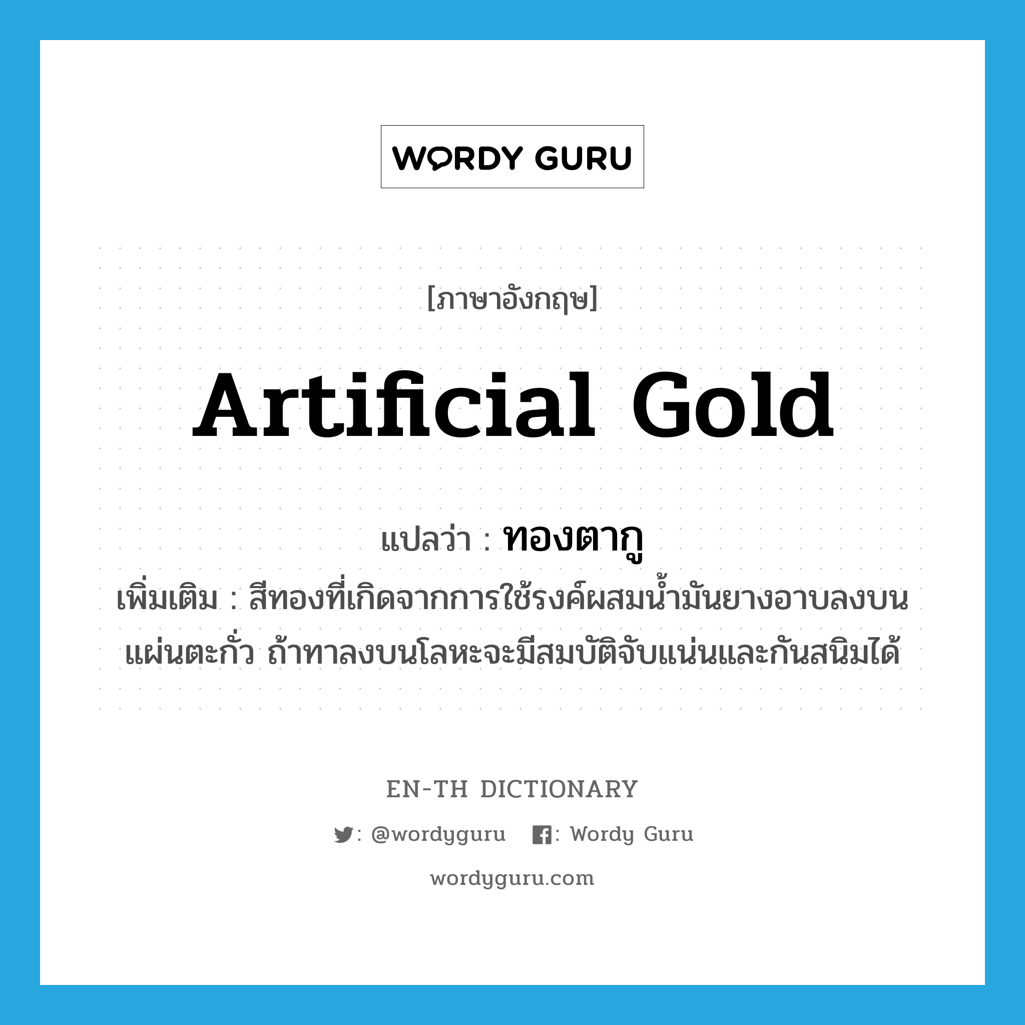 artificial gold แปลว่า?, คำศัพท์ภาษาอังกฤษ artificial gold แปลว่า ทองตากู ประเภท N เพิ่มเติม สีทองที่เกิดจากการใช้รงค์ผสมน้ำมันยางอาบลงบนแผ่นตะกั่ว ถ้าทาลงบนโลหะจะมีสมบัติจับแน่นและกันสนิมได้ หมวด N