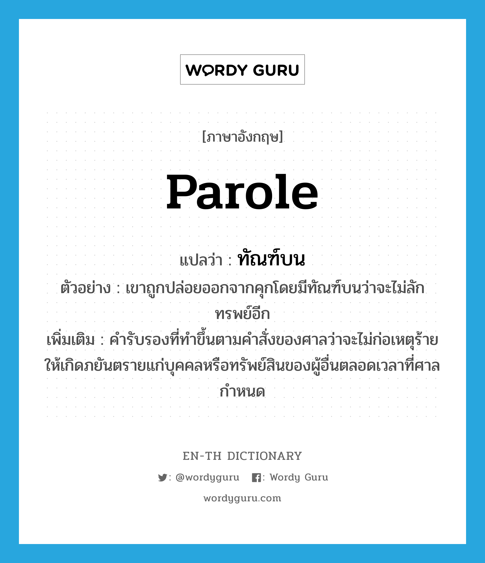 parole แปลว่า?, คำศัพท์ภาษาอังกฤษ parole แปลว่า ทัณฑ์บน ประเภท N ตัวอย่าง เขาถูกปล่อยออกจากคุกโดยมีทัณฑ์บนว่าจะไม่ลักทรพย์อีก เพิ่มเติม คำรับรองที่ทำขึ้นตามคำสั่งของศาลว่าจะไม่ก่อเหตุร้ายให้เกิดภยันตรายแก่บุคคลหรือทรัพย์สินของผู้อื่นตลอดเวลาที่ศาลกำหนด หมวด N