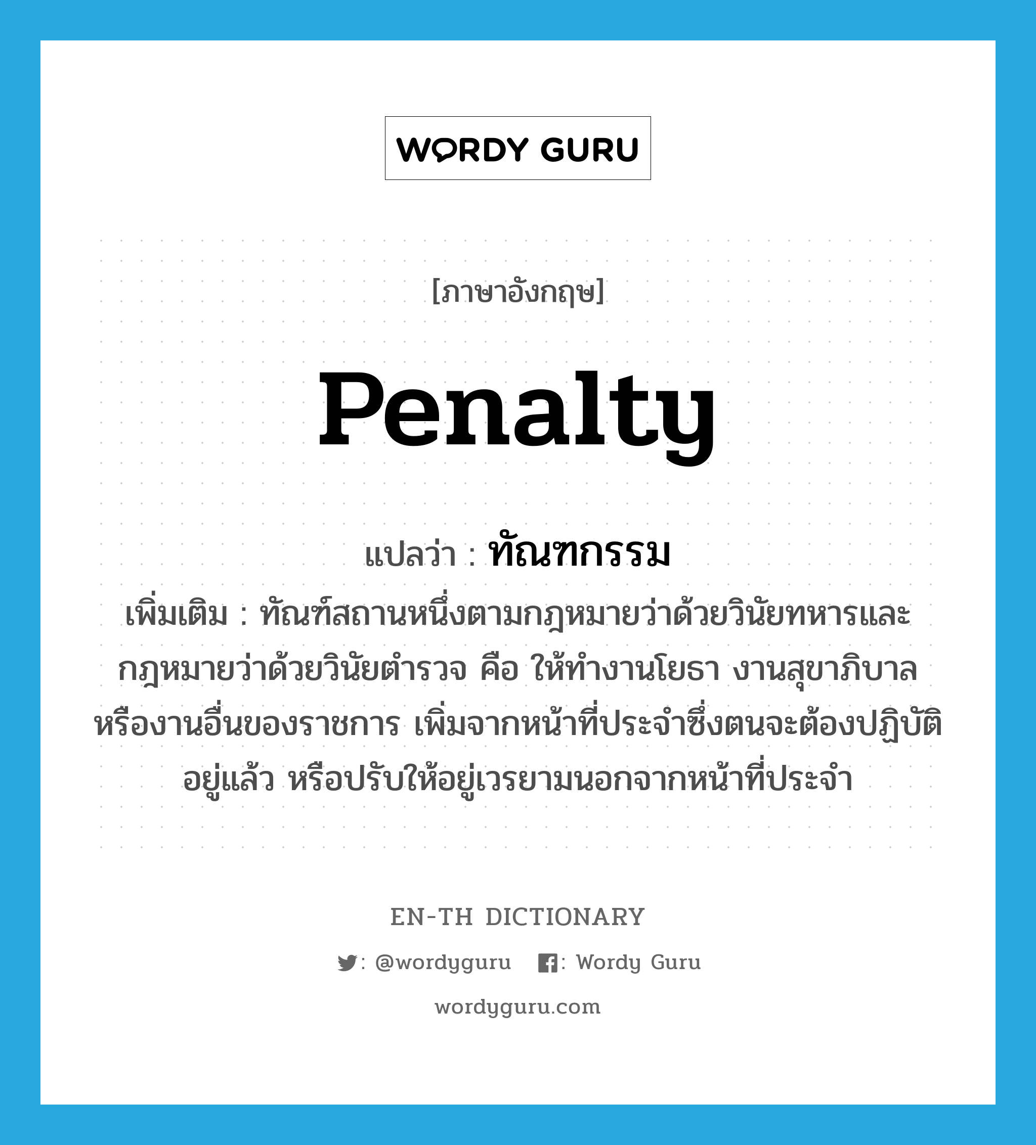 penalty แปลว่า?, คำศัพท์ภาษาอังกฤษ penalty แปลว่า ทัณฑกรรม ประเภท N เพิ่มเติม ทัณฑ์สถานหนึ่งตามกฎหมายว่าด้วยวินัยทหารและกฎหมายว่าด้วยวินัยตำรวจ คือ ให้ทำงานโยธา งานสุขาภิบาล หรืองานอื่นของราชการ เพิ่มจากหน้าที่ประจำซึ่งตนจะต้องปฏิบัติอยู่แล้ว หรือปรับให้อยู่เวรยามนอกจากหน้าที่ประจำ หมวด N