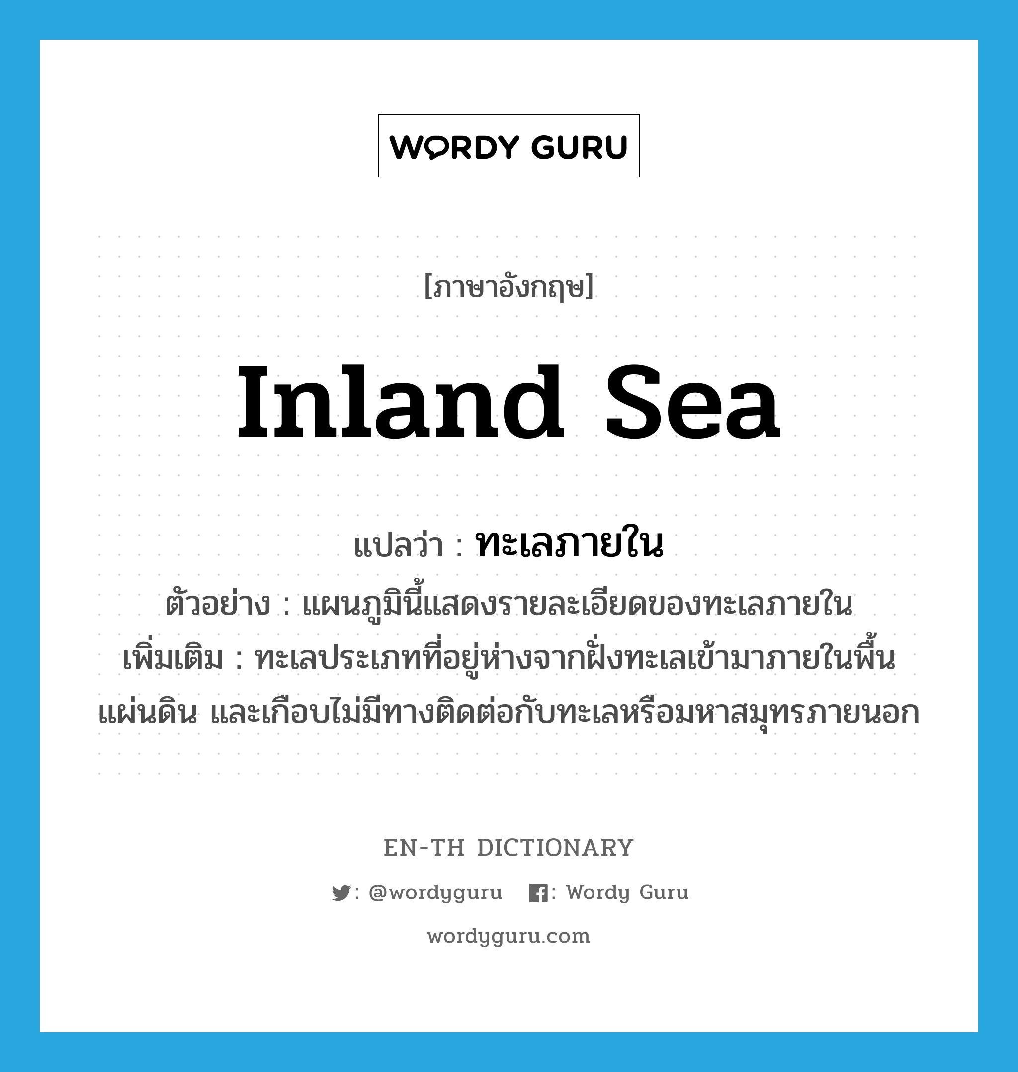 inland sea แปลว่า?, คำศัพท์ภาษาอังกฤษ inland sea แปลว่า ทะเลภายใน ประเภท N ตัวอย่าง แผนภูมินี้แสดงรายละเอียดของทะเลภายใน เพิ่มเติม ทะเลประเภทที่อยู่ห่างจากฝั่งทะเลเข้ามาภายในพื้นแผ่นดิน และเกือบไม่มีทางติดต่อกับทะเลหรือมหาสมุทรภายนอก หมวด N