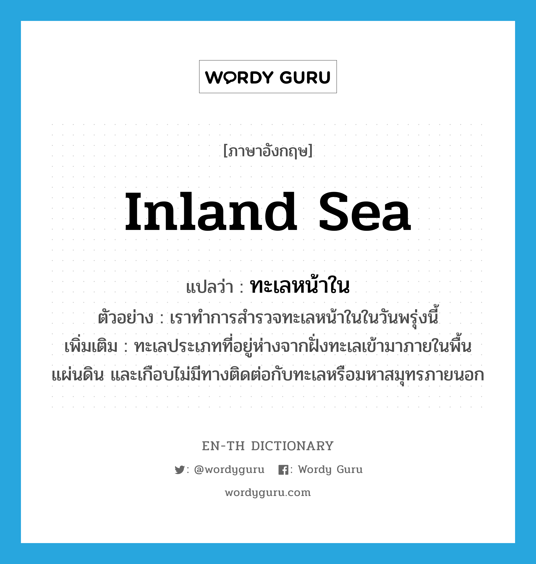 inland sea แปลว่า?, คำศัพท์ภาษาอังกฤษ inland sea แปลว่า ทะเลหน้าใน ประเภท N ตัวอย่าง เราทำการสำรวจทะเลหน้าในในวันพรุ่งนี้ เพิ่มเติม ทะเลประเภทที่อยู่ห่างจากฝั่งทะเลเข้ามาภายในพื้นแผ่นดิน และเกือบไม่มีทางติดต่อกับทะเลหรือมหาสมุทรภายนอก หมวด N