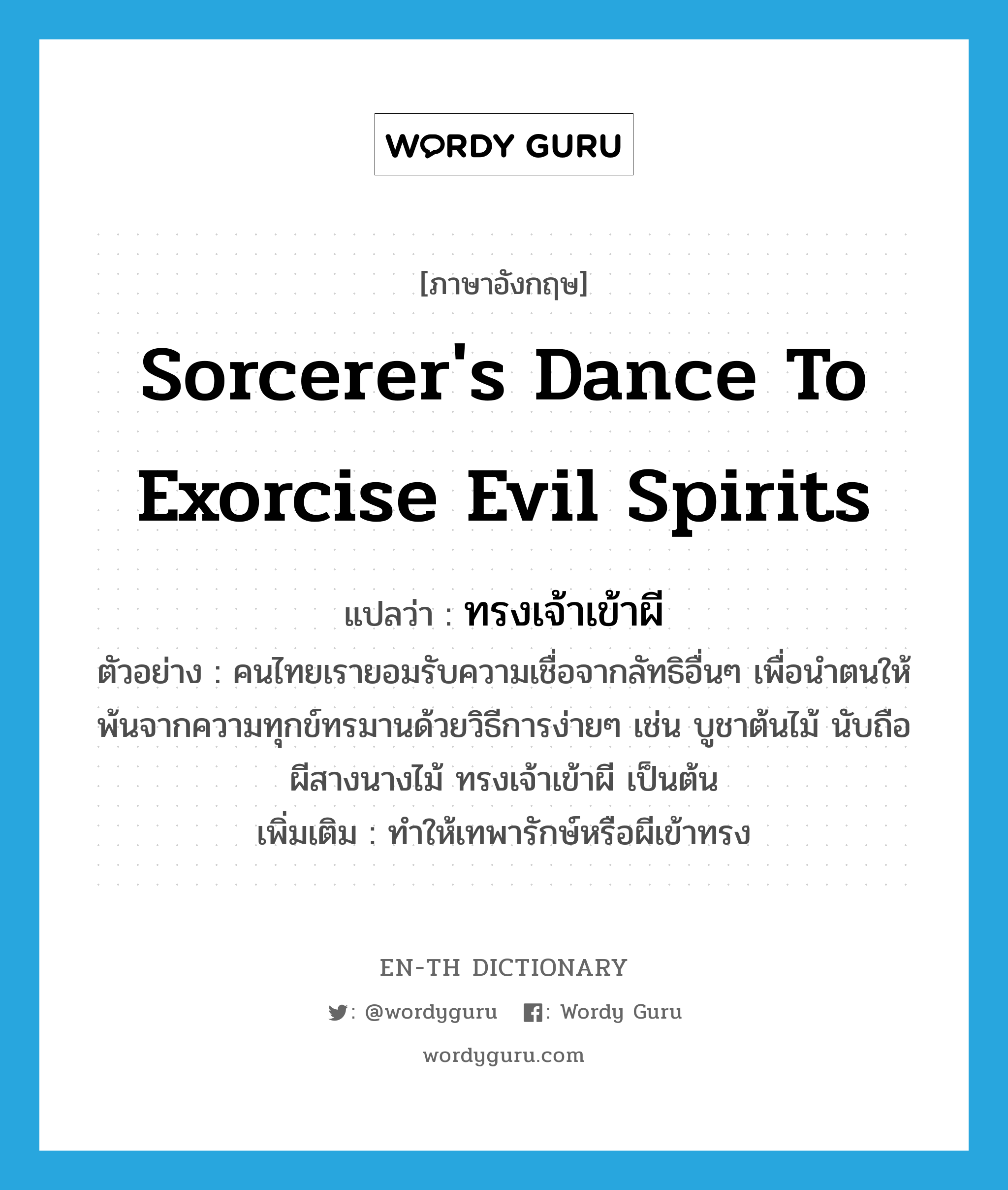 sorcerer&#39;s dance to exorcise evil spirits แปลว่า?, คำศัพท์ภาษาอังกฤษ sorcerer&#39;s dance to exorcise evil spirits แปลว่า ทรงเจ้าเข้าผี ประเภท V ตัวอย่าง คนไทยเรายอมรับความเชื่อจากลัทธิอื่นๆ เพื่อนำตนให้พ้นจากความทุกข์ทรมานด้วยวิธีการง่ายๆ เช่น บูชาต้นไม้ นับถือผีสางนางไม้ ทรงเจ้าเข้าผี เป็นต้น เพิ่มเติม ทำให้เทพารักษ์หรือผีเข้าทรง หมวด V