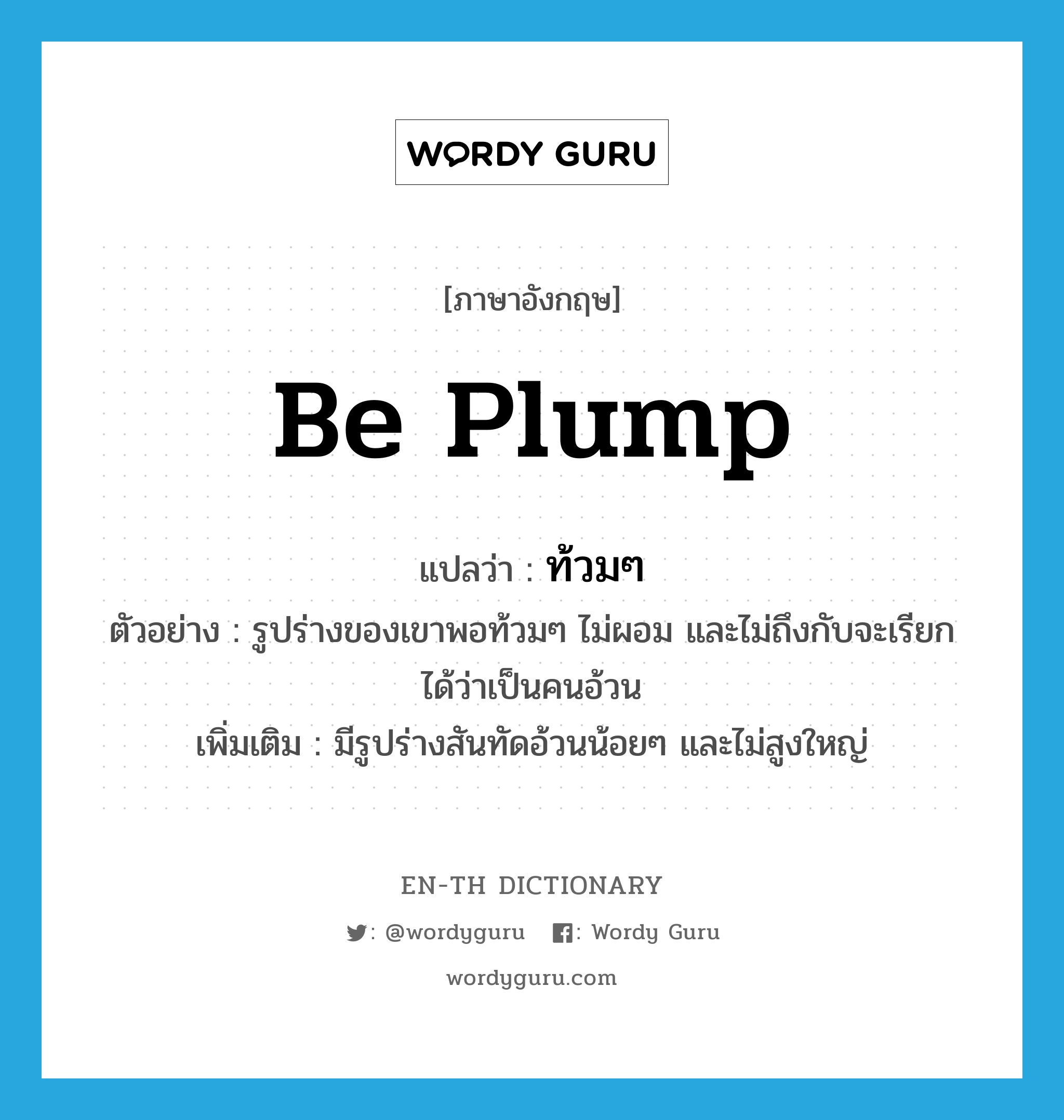 be plump แปลว่า?, คำศัพท์ภาษาอังกฤษ be plump แปลว่า ท้วมๆ ประเภท V ตัวอย่าง รูปร่างของเขาพอท้วมๆ ไม่ผอม และไม่ถึงกับจะเรียกได้ว่าเป็นคนอ้วน เพิ่มเติม มีรูปร่างสันทัดอ้วนน้อยๆ และไม่สูงใหญ่ หมวด V