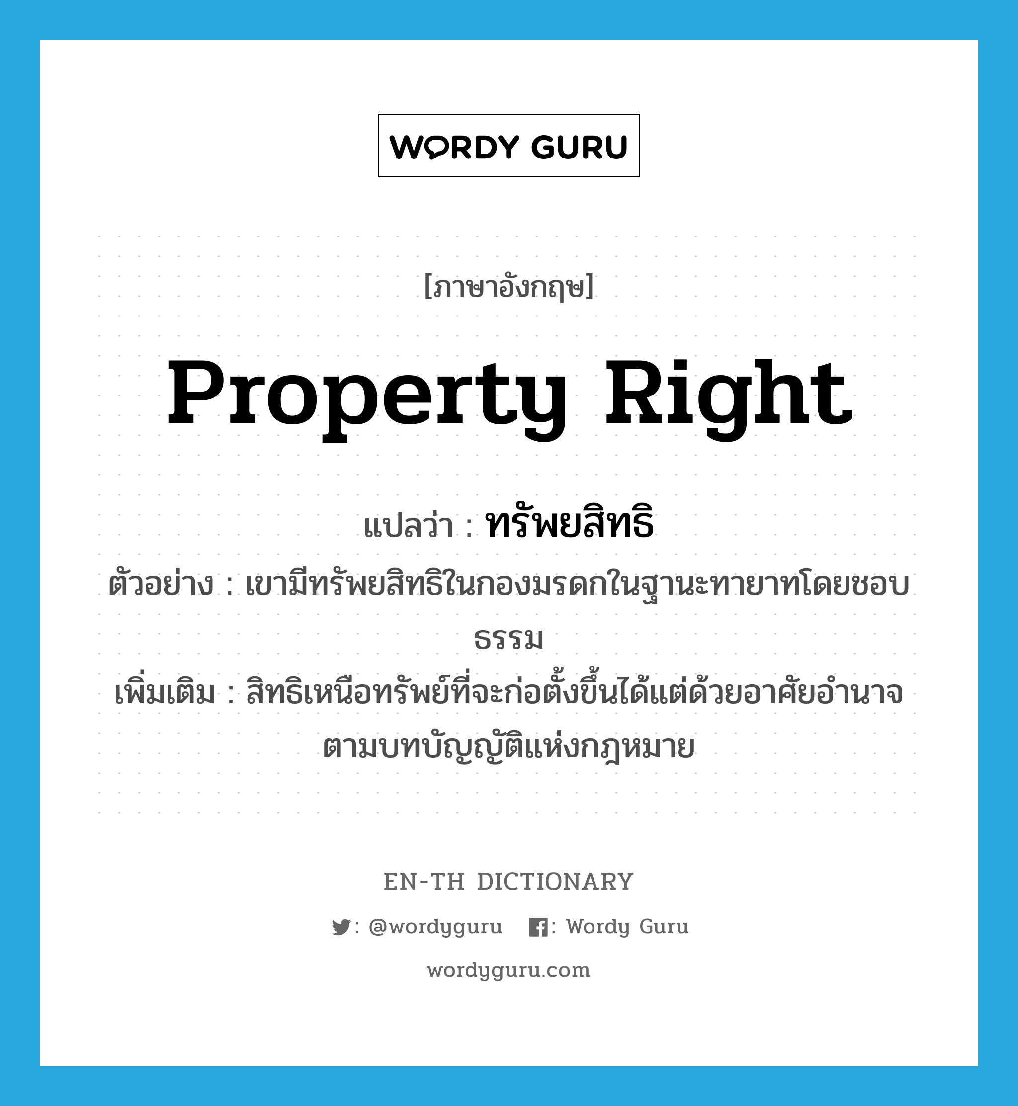 property right แปลว่า?, คำศัพท์ภาษาอังกฤษ property right แปลว่า ทรัพยสิทธิ ประเภท N ตัวอย่าง เขามีทรัพยสิทธิในกองมรดกในฐานะทายาทโดยชอบธรรม เพิ่มเติม สิทธิเหนือทรัพย์ที่จะก่อตั้งขึ้นได้แต่ด้วยอาศัยอำนาจตามบทบัญญัติแห่งกฎหมาย หมวด N