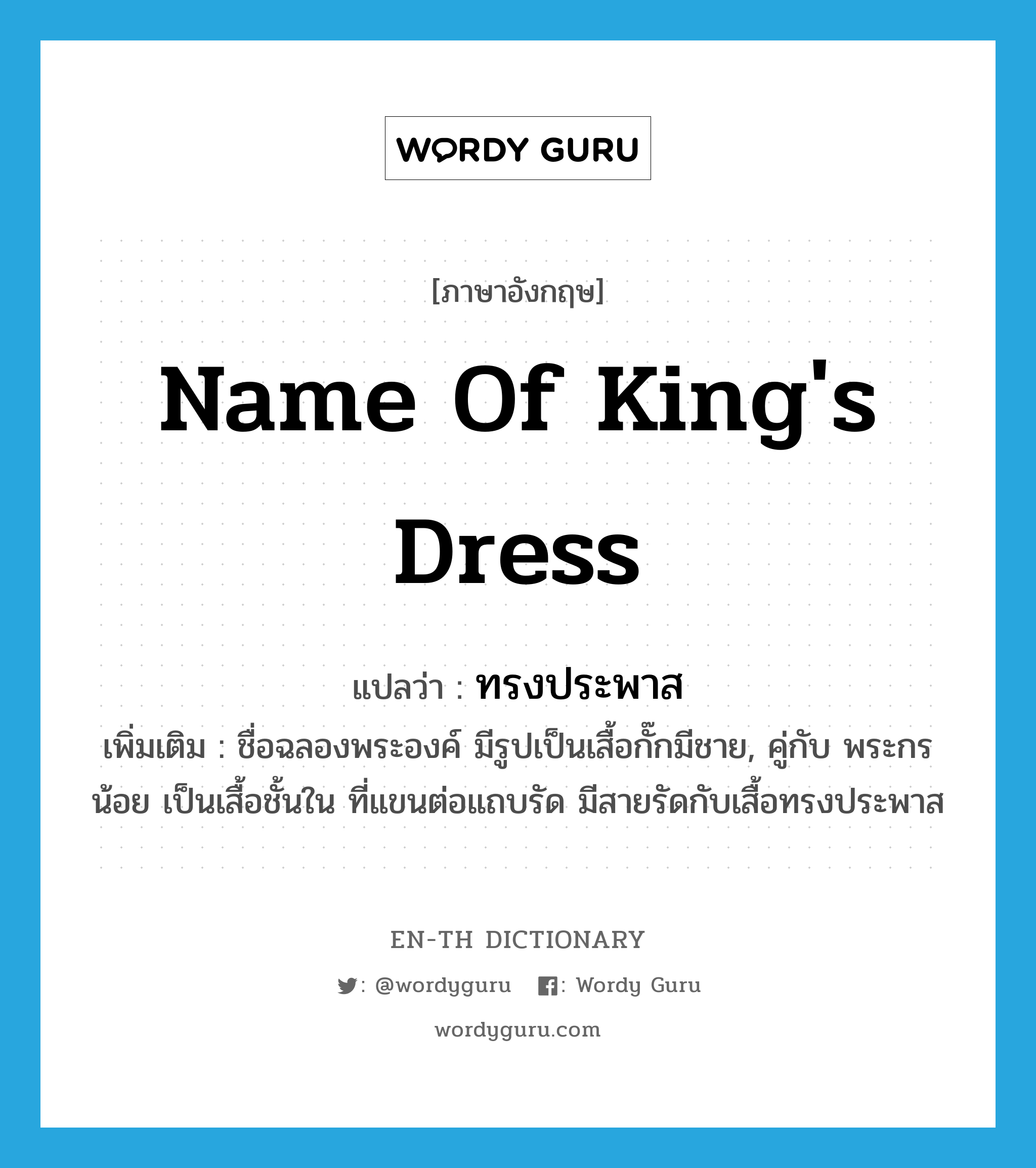 name of king&#39;s dress แปลว่า?, คำศัพท์ภาษาอังกฤษ name of king&#39;s dress แปลว่า ทรงประพาส ประเภท N เพิ่มเติม ชื่อฉลองพระองค์ มีรูปเป็นเสื้อกั๊กมีชาย, คู่กับ พระกรน้อย เป็นเสื้อชั้นใน ที่แขนต่อแถบรัด มีสายรัดกับเสื้อทรงประพาส หมวด N