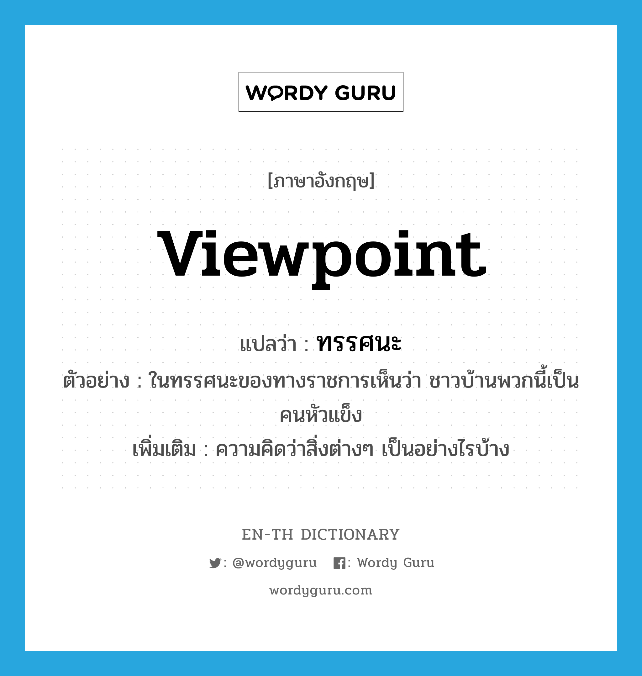 viewpoint แปลว่า?, คำศัพท์ภาษาอังกฤษ viewpoint แปลว่า ทรรศนะ ประเภท N ตัวอย่าง ในทรรศนะของทางราชการเห็นว่า ชาวบ้านพวกนี้เป็นคนหัวแข็ง เพิ่มเติม ความคิดว่าสิ่งต่างๆ เป็นอย่างไรบ้าง หมวด N