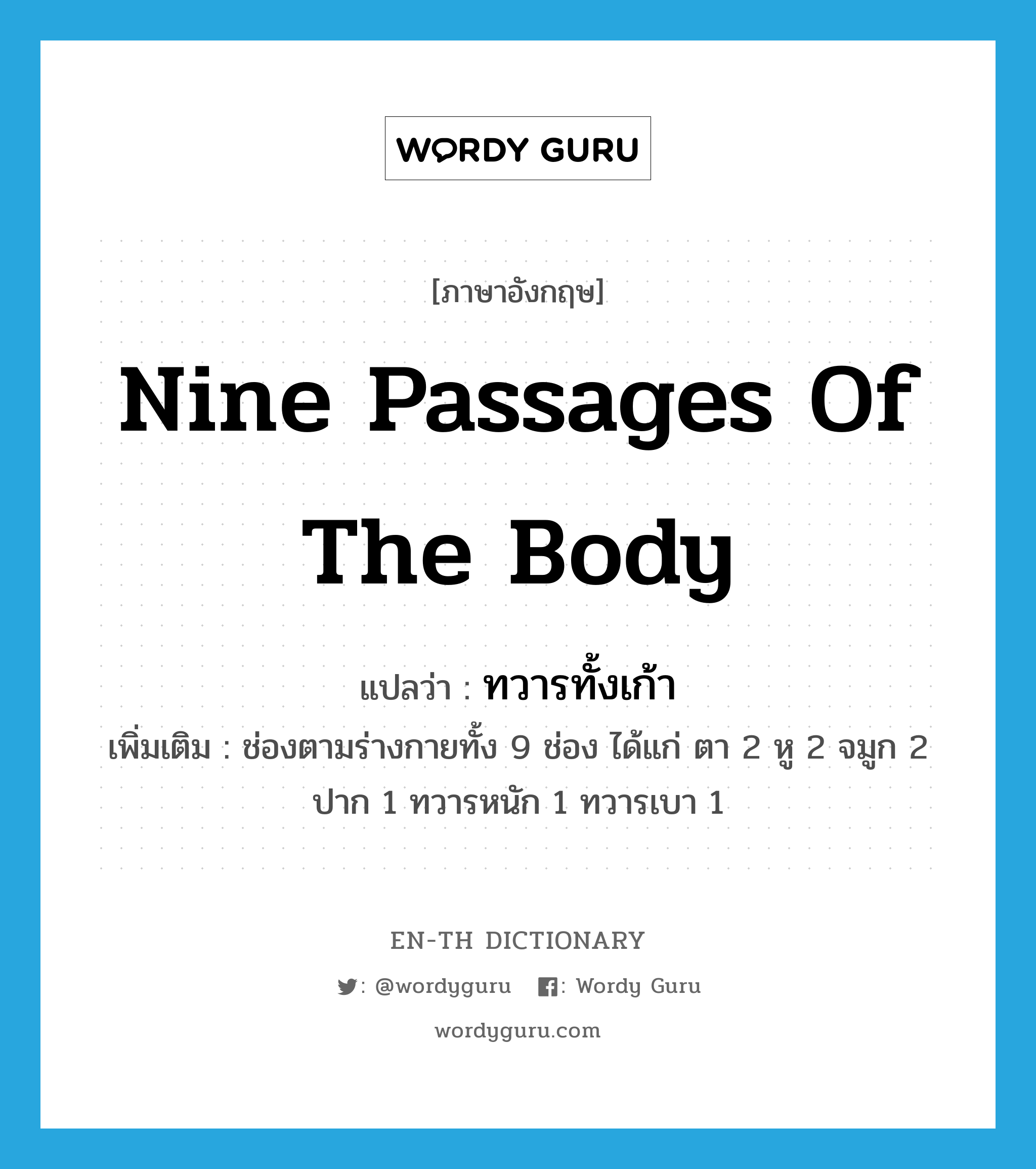 nine passages of the body แปลว่า?, คำศัพท์ภาษาอังกฤษ nine passages of the body แปลว่า ทวารทั้งเก้า ประเภท N เพิ่มเติม ช่องตามร่างกายทั้ง 9 ช่อง ได้แก่ ตา 2 หู 2 จมูก 2 ปาก 1 ทวารหนัก 1 ทวารเบา 1 หมวด N