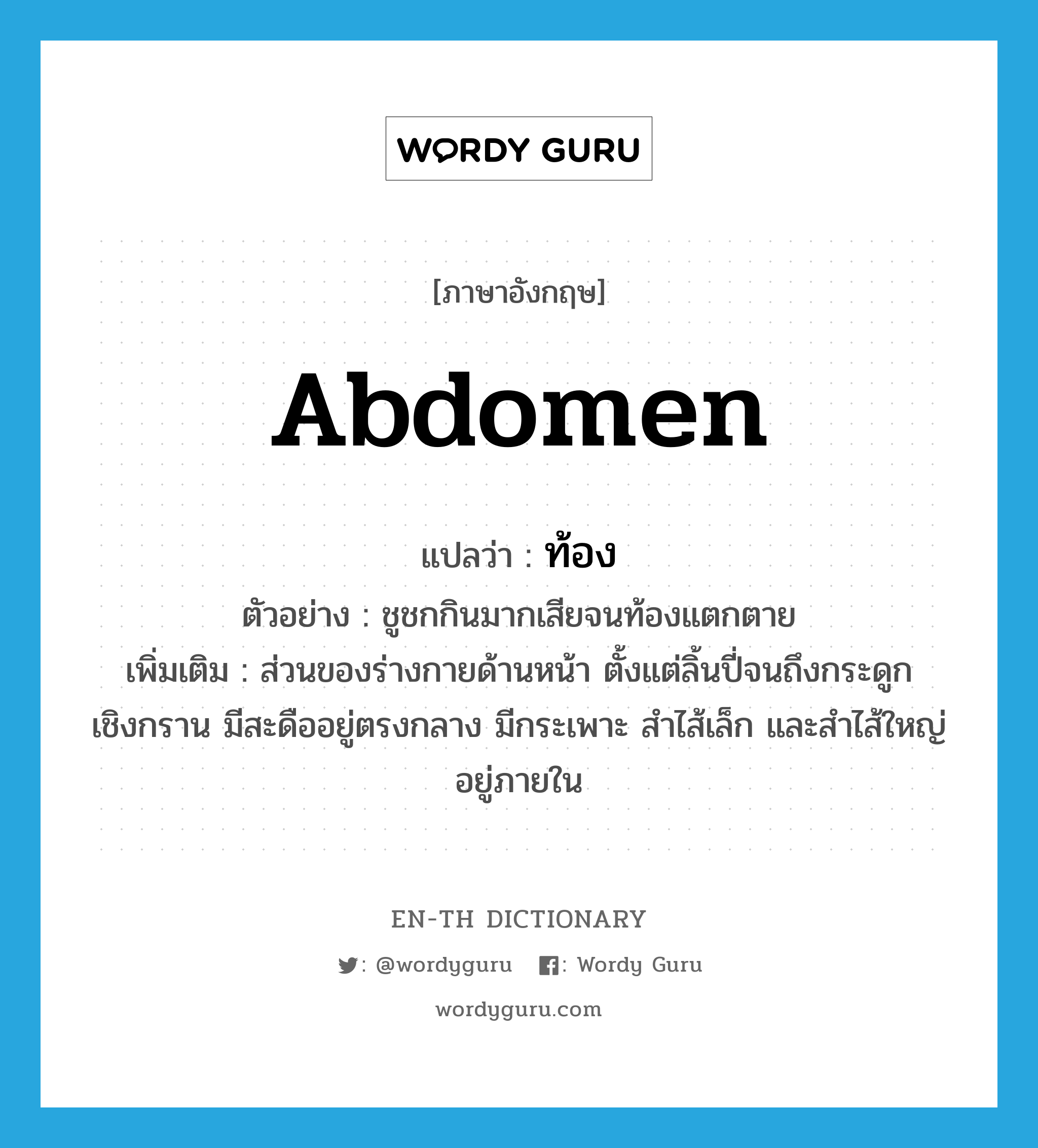 abdomen แปลว่า?, คำศัพท์ภาษาอังกฤษ abdomen แปลว่า ท้อง ประเภท N ตัวอย่าง ชูชกกินมากเสียจนท้องแตกตาย เพิ่มเติม ส่วนของร่างกายด้านหน้า ตั้งแต่ลิ้นปี่จนถึงกระดูกเชิงกราน มีสะดืออยู่ตรงกลาง มีกระเพาะ สำไส้เล็ก และสำไส้ใหญ่อยู่ภายใน หมวด N