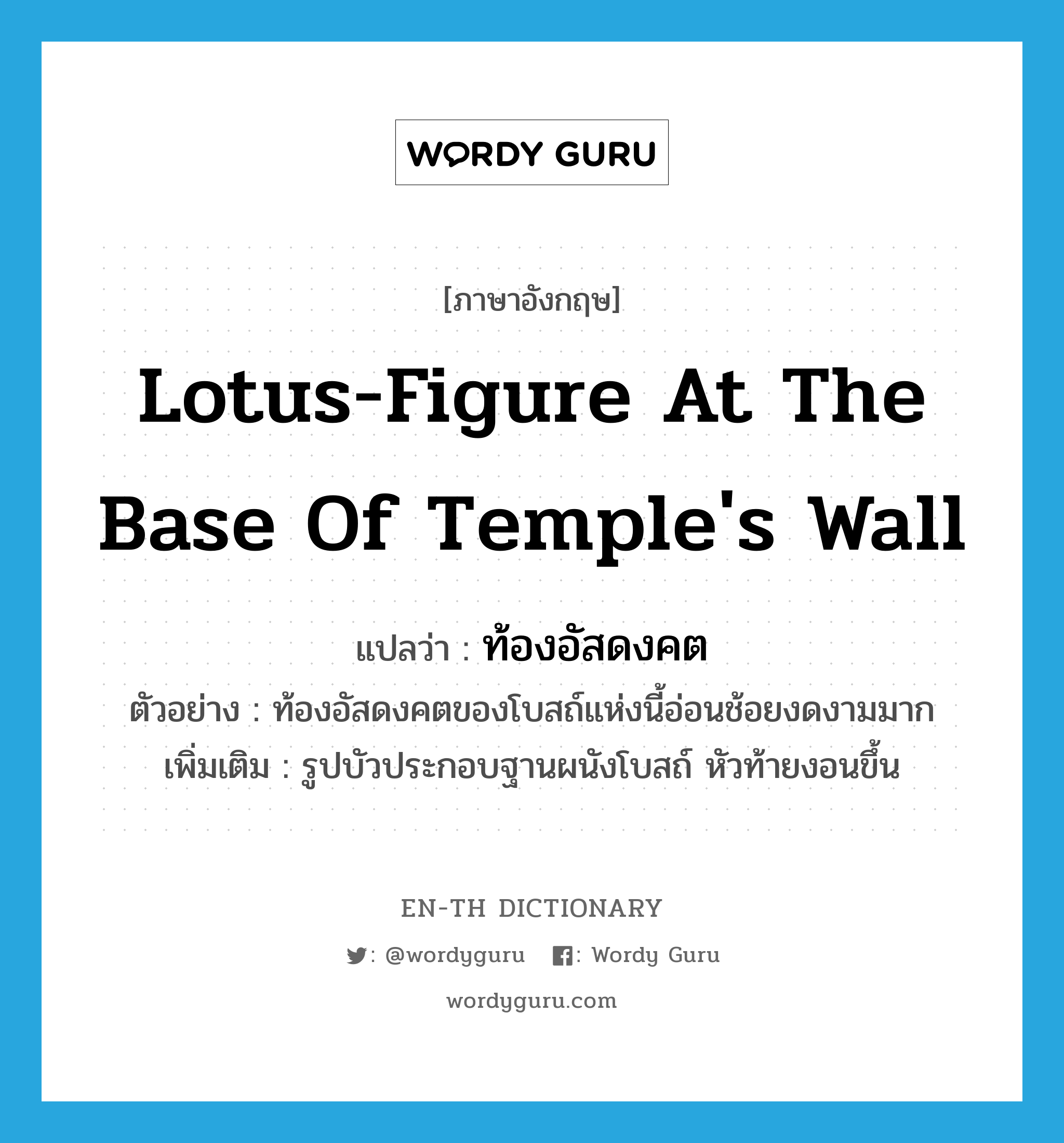 lotus-figure at the base of temple&#39;s wall แปลว่า?, คำศัพท์ภาษาอังกฤษ lotus-figure at the base of temple&#39;s wall แปลว่า ท้องอัสดงคต ประเภท N ตัวอย่าง ท้องอัสดงคตของโบสถ์แห่งนี้อ่อนช้อยงดงามมาก เพิ่มเติม รูปบัวประกอบฐานผนังโบสถ์ หัวท้ายงอนขึ้น หมวด N