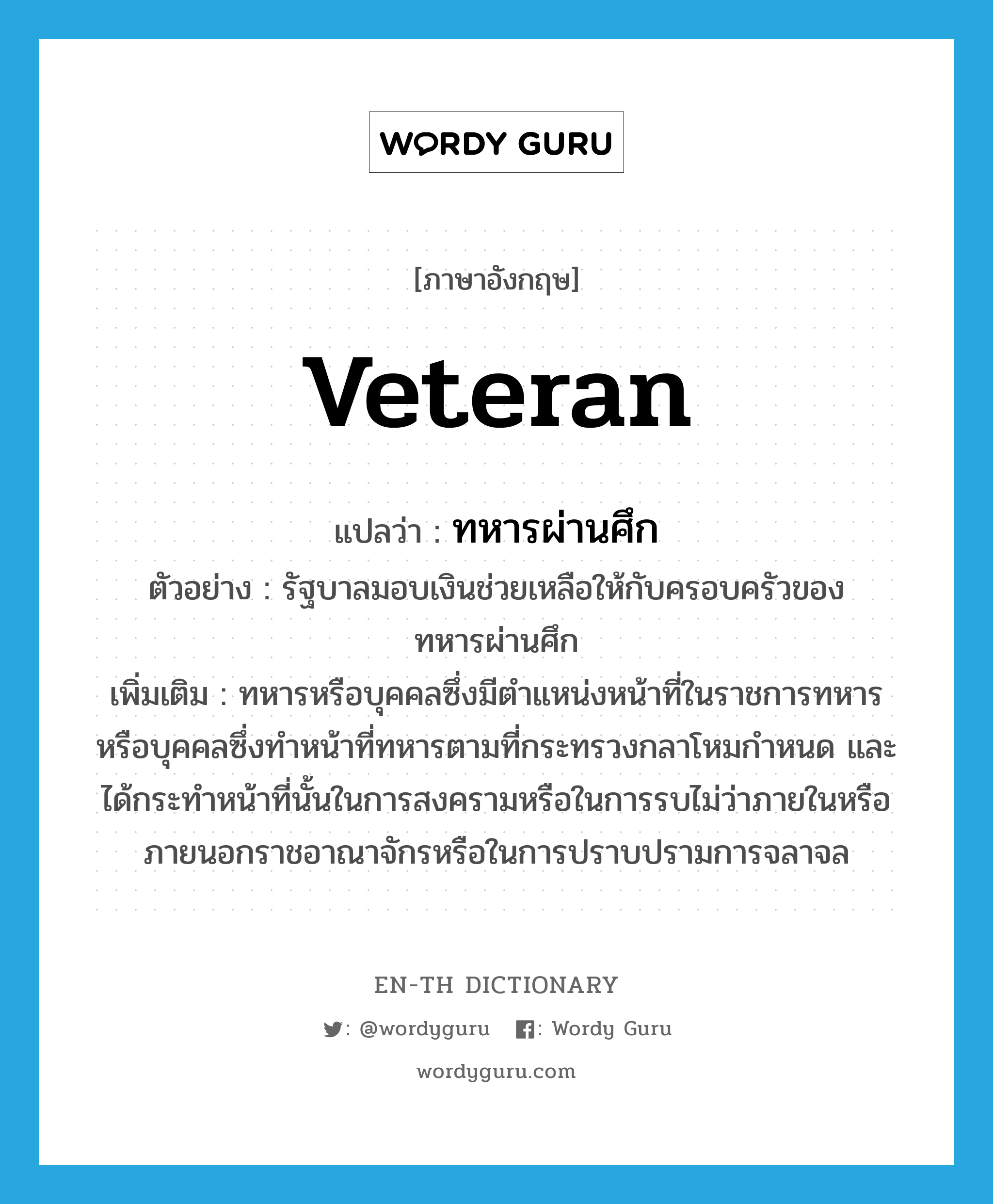 veteran แปลว่า?, คำศัพท์ภาษาอังกฤษ veteran แปลว่า ทหารผ่านศึก ประเภท N ตัวอย่าง รัฐบาลมอบเงินช่วยเหลือให้กับครอบครัวของทหารผ่านศึก เพิ่มเติม ทหารหรือบุคคลซึ่งมีตำแหน่งหน้าที่ในราชการทหาร หรือบุคคลซึ่งทำหน้าที่ทหารตามที่กระทรวงกลาโหมกำหนด และได้กระทำหน้าที่นั้นในการสงครามหรือในการรบไม่ว่าภายในหรือภายนอกราชอาณาจักรหรือในการปราบปรามการจลาจล หมวด N