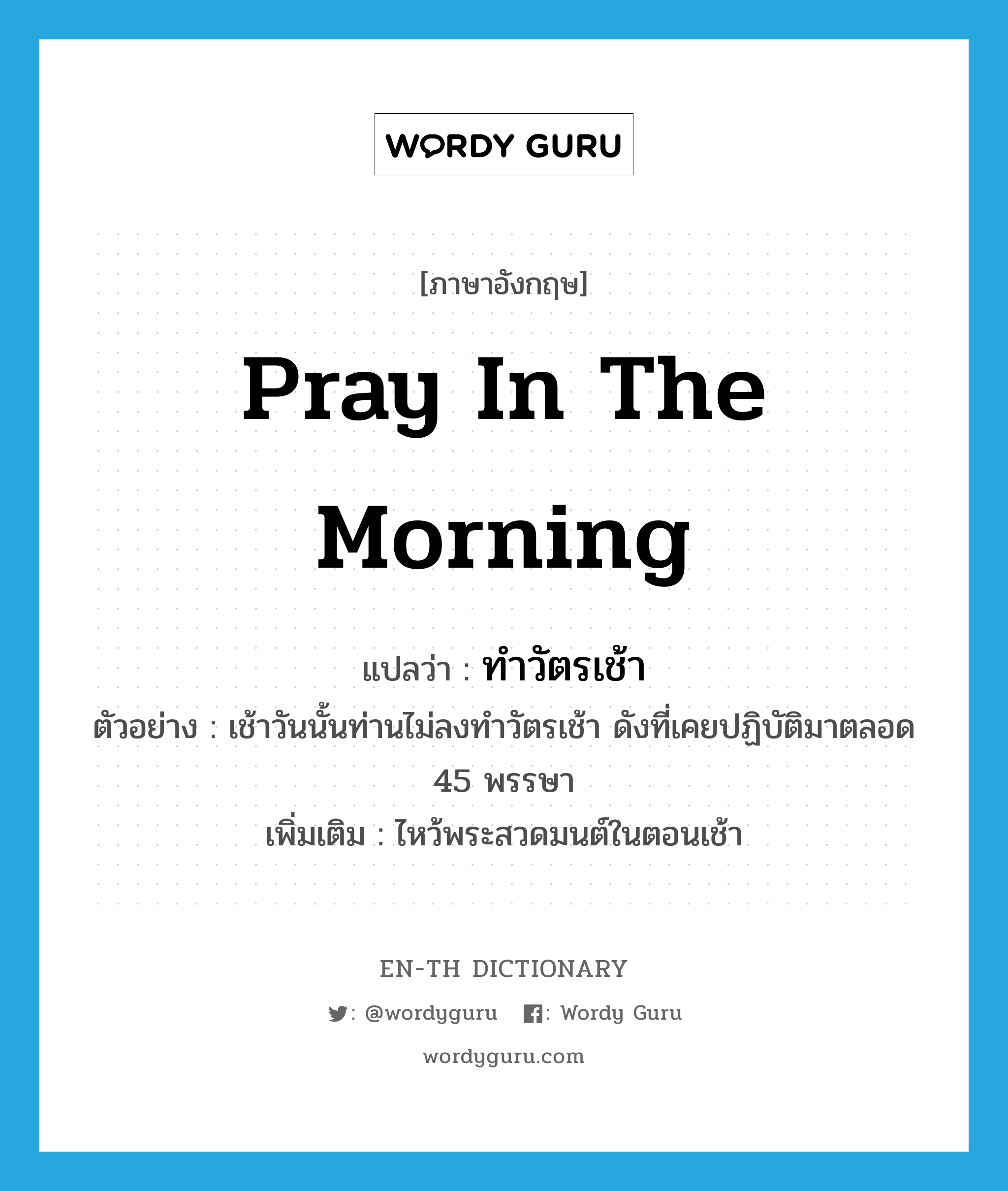 pray in the morning แปลว่า?, คำศัพท์ภาษาอังกฤษ pray in the morning แปลว่า ทำวัตรเช้า ประเภท V ตัวอย่าง เช้าวันนั้นท่านไม่ลงทำวัตรเช้า ดังที่เคยปฏิบัติมาตลอด 45 พรรษา เพิ่มเติม ไหว้พระสวดมนต์ในตอนเช้า หมวด V