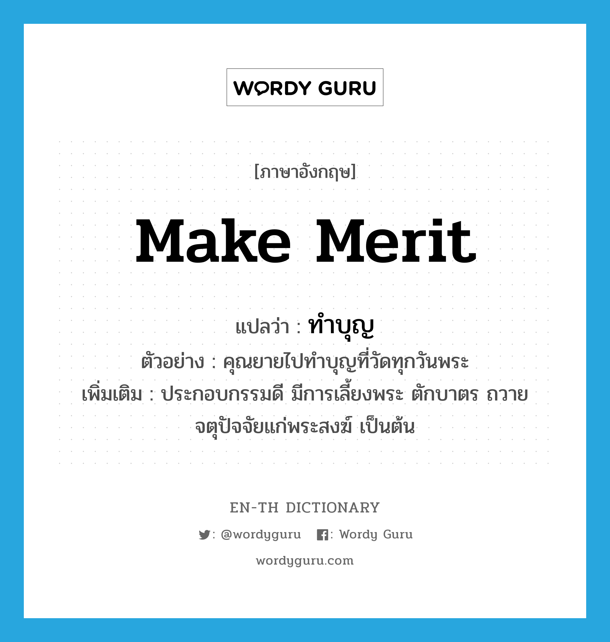 make merit แปลว่า?, คำศัพท์ภาษาอังกฤษ make merit แปลว่า ทำบุญ ประเภท V ตัวอย่าง คุณยายไปทำบุญที่วัดทุกวันพระ เพิ่มเติม ประกอบกรรมดี มีการเลี้ยงพระ ตักบาตร ถวายจตุปัจจัยแก่พระสงฆ์ เป็นต้น หมวด V