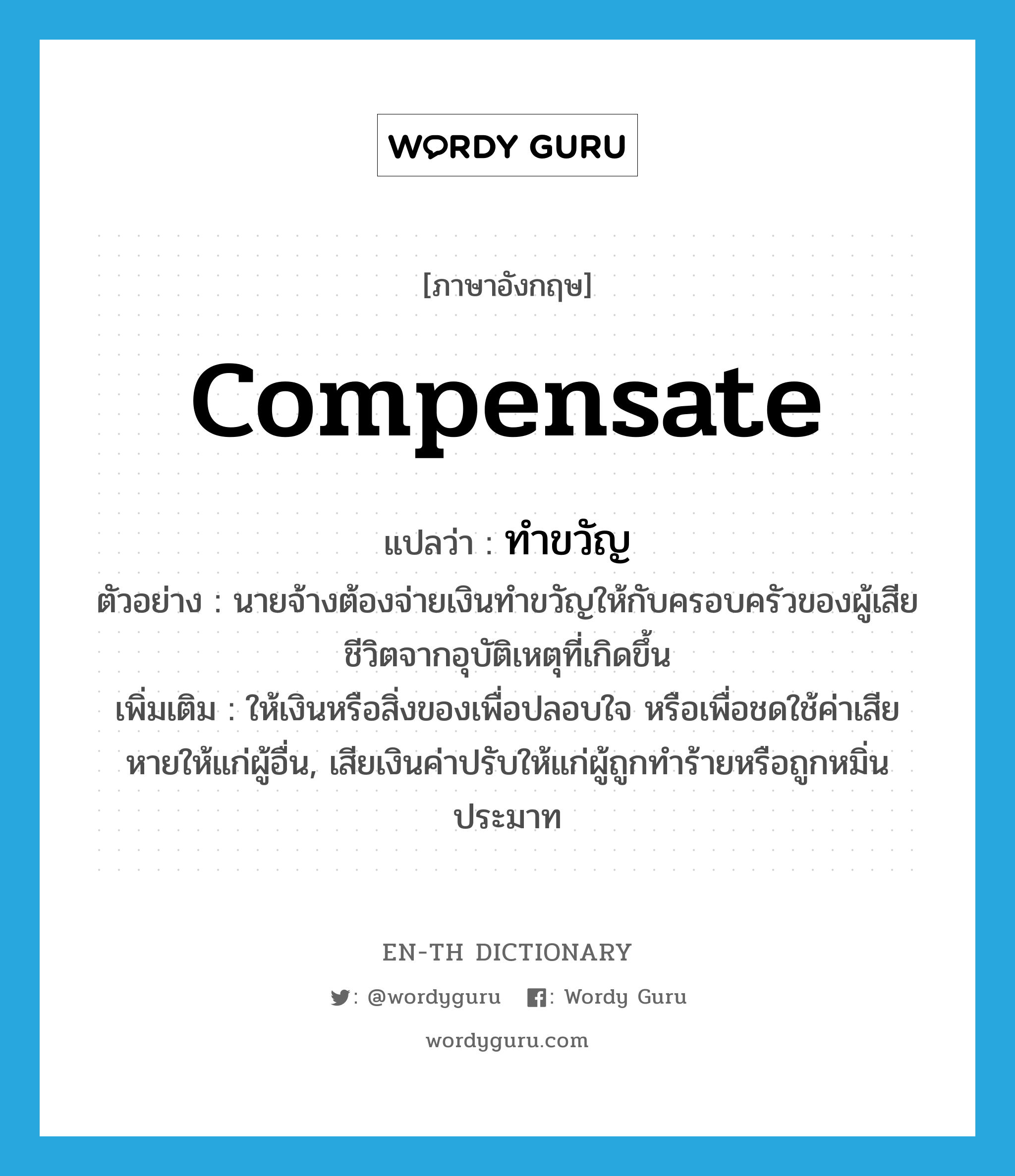 compensate แปลว่า?, คำศัพท์ภาษาอังกฤษ compensate แปลว่า ทำขวัญ ประเภท V ตัวอย่าง นายจ้างต้องจ่ายเงินทำขวัญให้กับครอบครัวของผู้เสียชีวิตจากอุบัติเหตุที่เกิดขึ้น เพิ่มเติม ให้เงินหรือสิ่งของเพื่อปลอบใจ หรือเพื่อชดใช้ค่าเสียหายให้แก่ผู้อื่น, เสียเงินค่าปรับให้แก่ผู้ถูกทำร้ายหรือถูกหมิ่นประมาท หมวด V