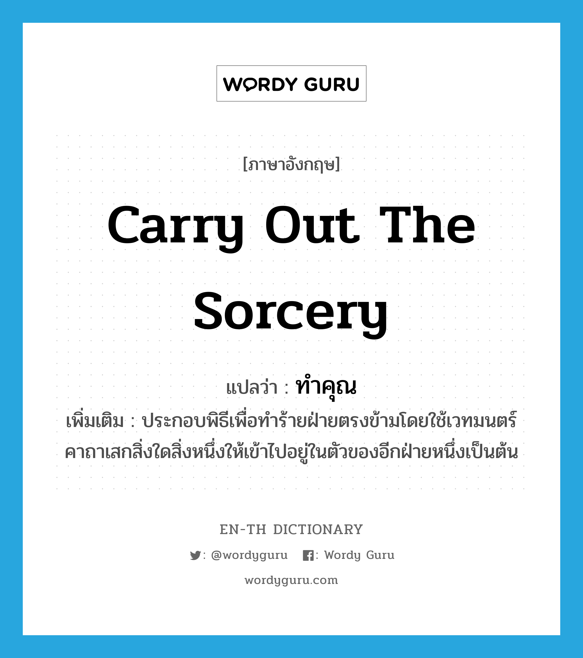 carry out the sorcery แปลว่า?, คำศัพท์ภาษาอังกฤษ carry out the sorcery แปลว่า ทำคุณ ประเภท V เพิ่มเติม ประกอบพิธีเพื่อทำร้ายฝ่ายตรงข้ามโดยใช้เวทมนตร์คาถาเสกสิ่งใดสิ่งหนึ่งให้เข้าไปอยู่ในตัวของอีกฝ่ายหนึ่งเป็นต้น หมวด V