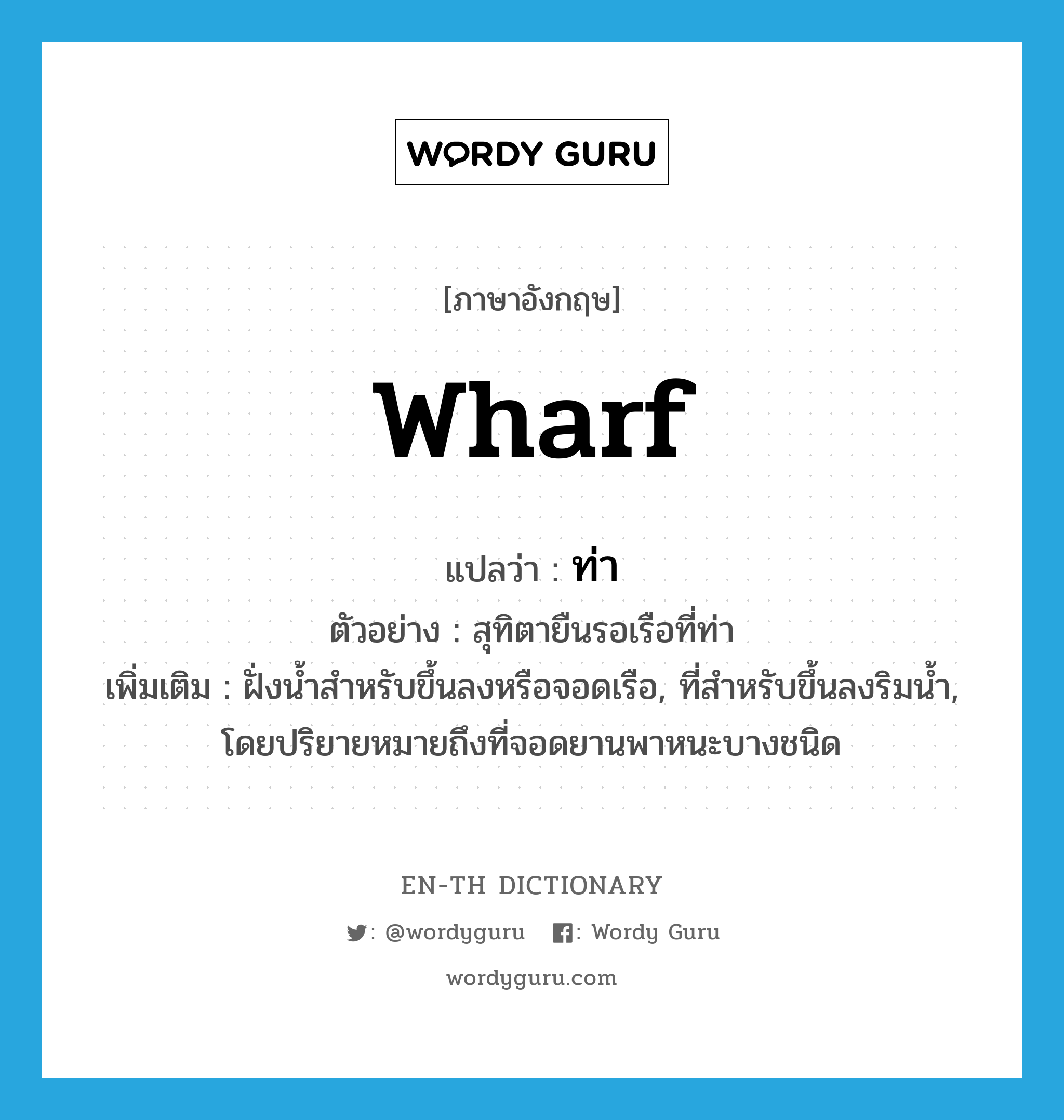 wharf แปลว่า?, คำศัพท์ภาษาอังกฤษ wharf แปลว่า ท่า ประเภท N ตัวอย่าง สุทิตายืนรอเรือที่ท่า เพิ่มเติม ฝั่งน้ำสำหรับขึ้นลงหรือจอดเรือ, ที่สำหรับขึ้นลงริมน้ำ, โดยปริยายหมายถึงที่จอดยานพาหนะบางชนิด หมวด N