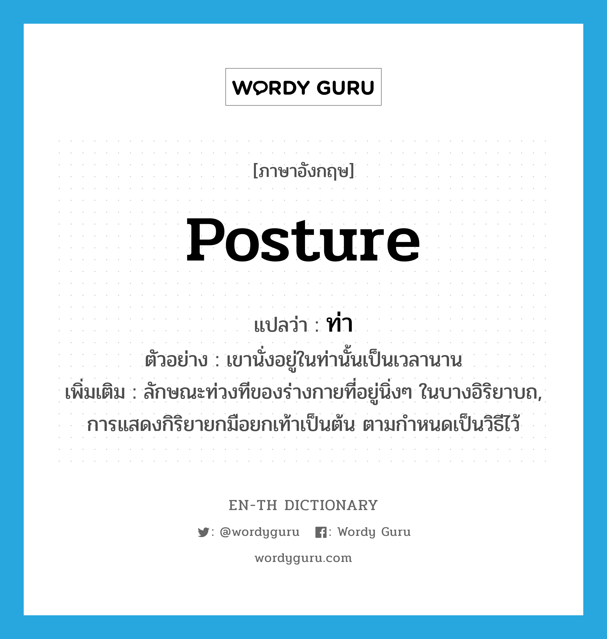 posture แปลว่า?, คำศัพท์ภาษาอังกฤษ posture แปลว่า ท่า ประเภท N ตัวอย่าง เขานั่งอยู่ในท่านั้นเป็นเวลานาน เพิ่มเติม ลักษณะท่วงทีของร่างกายที่อยู่นิ่งๆ ในบางอิริยาบถ, การแสดงกิริยายกมือยกเท้าเป็นต้น ตามกำหนดเป็นวิธีไว้ หมวด N