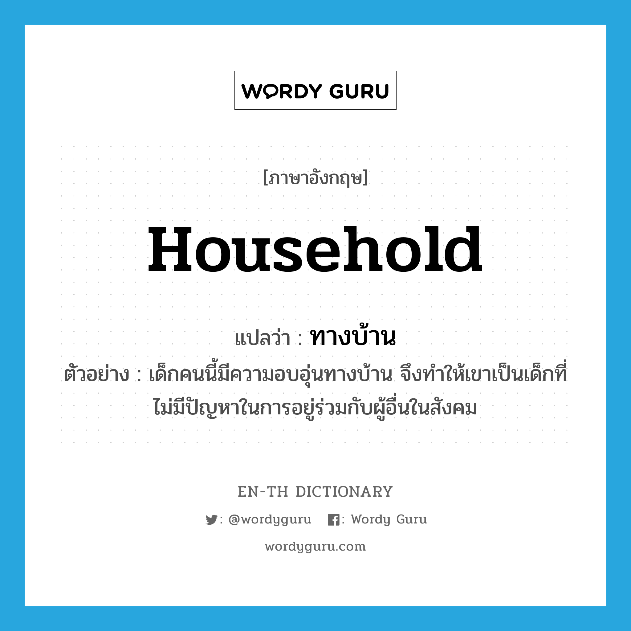 household แปลว่า?, คำศัพท์ภาษาอังกฤษ household แปลว่า ทางบ้าน ประเภท ADJ ตัวอย่าง เด็กคนนี้มีความอบอุ่นทางบ้าน จึงทำให้เขาเป็นเด็กที่ไม่มีปัญหาในการอยู่ร่วมกับผู้อื่นในสังคม หมวด ADJ