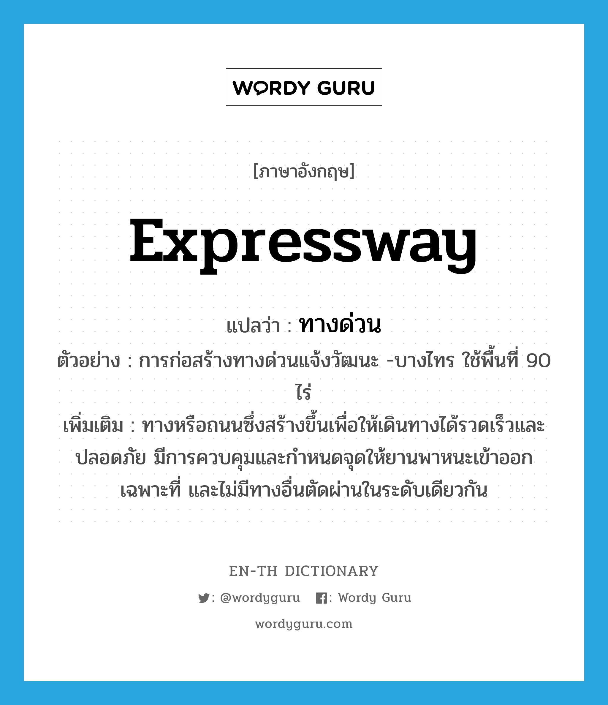 expressway แปลว่า?, คำศัพท์ภาษาอังกฤษ expressway แปลว่า ทางด่วน ประเภท N ตัวอย่าง การก่อสร้างทางด่วนแจ้งวัฒนะ -บางไทร ใช้พื้นที่ 90 ไร่ เพิ่มเติม ทางหรือถนนซึ่งสร้างขึ้นเพื่อให้เดินทางได้รวดเร็วและปลอดภัย มีการควบคุมและกำหนดจุดให้ยานพาหนะเข้าออกเฉพาะที่ และไม่มีทางอื่นตัดผ่านในระดับเดียวกัน หมวด N