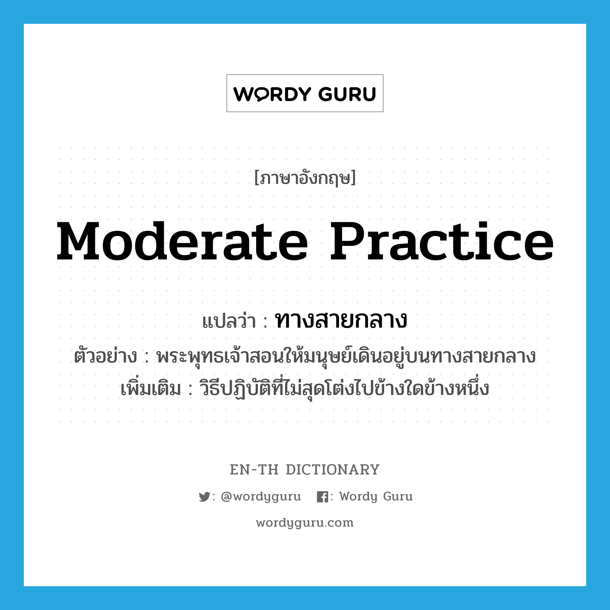 moderate practice แปลว่า?, คำศัพท์ภาษาอังกฤษ moderate practice แปลว่า ทางสายกลาง ประเภท N ตัวอย่าง พระพุทธเจ้าสอนให้มนุษย์เดินอยู่บนทางสายกลาง เพิ่มเติม วิธีปฏิบัติที่ไม่สุดโต่งไปข้างใดข้างหนึ่ง หมวด N