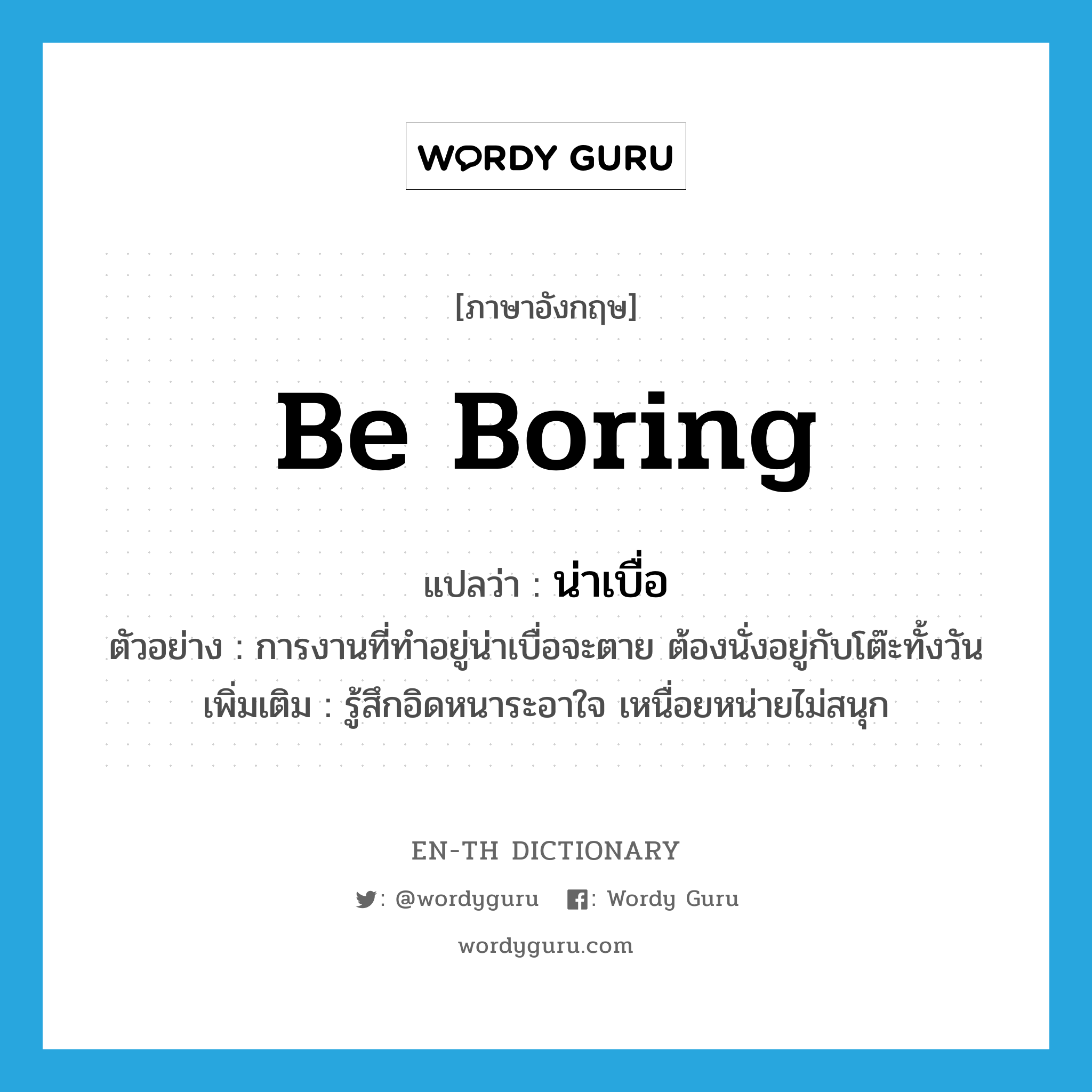 be boring แปลว่า?, คำศัพท์ภาษาอังกฤษ be boring แปลว่า น่าเบื่อ ประเภท V ตัวอย่าง การงานที่ทำอยู่น่าเบื่อจะตาย ต้องนั่งอยู่กับโต๊ะทั้งวัน เพิ่มเติม รู้สึกอิดหนาระอาใจ เหนื่อยหน่ายไม่สนุก หมวด V