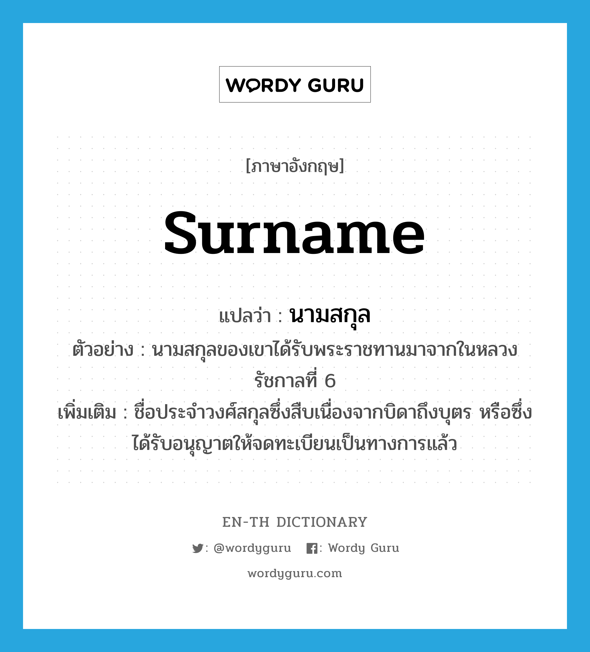 surname แปลว่า?, คำศัพท์ภาษาอังกฤษ surname แปลว่า นามสกุล ประเภท N ตัวอย่าง นามสกุลของเขาได้รับพระราชทานมาจากในหลวงรัชกาลที่ 6 เพิ่มเติม ชื่อประจำวงศ์สกุลซึ่งสืบเนื่องจากบิดาถึงบุตร หรือซึ่งได้รับอนุญาตให้จดทะเบียนเป็นทางการแล้ว หมวด N