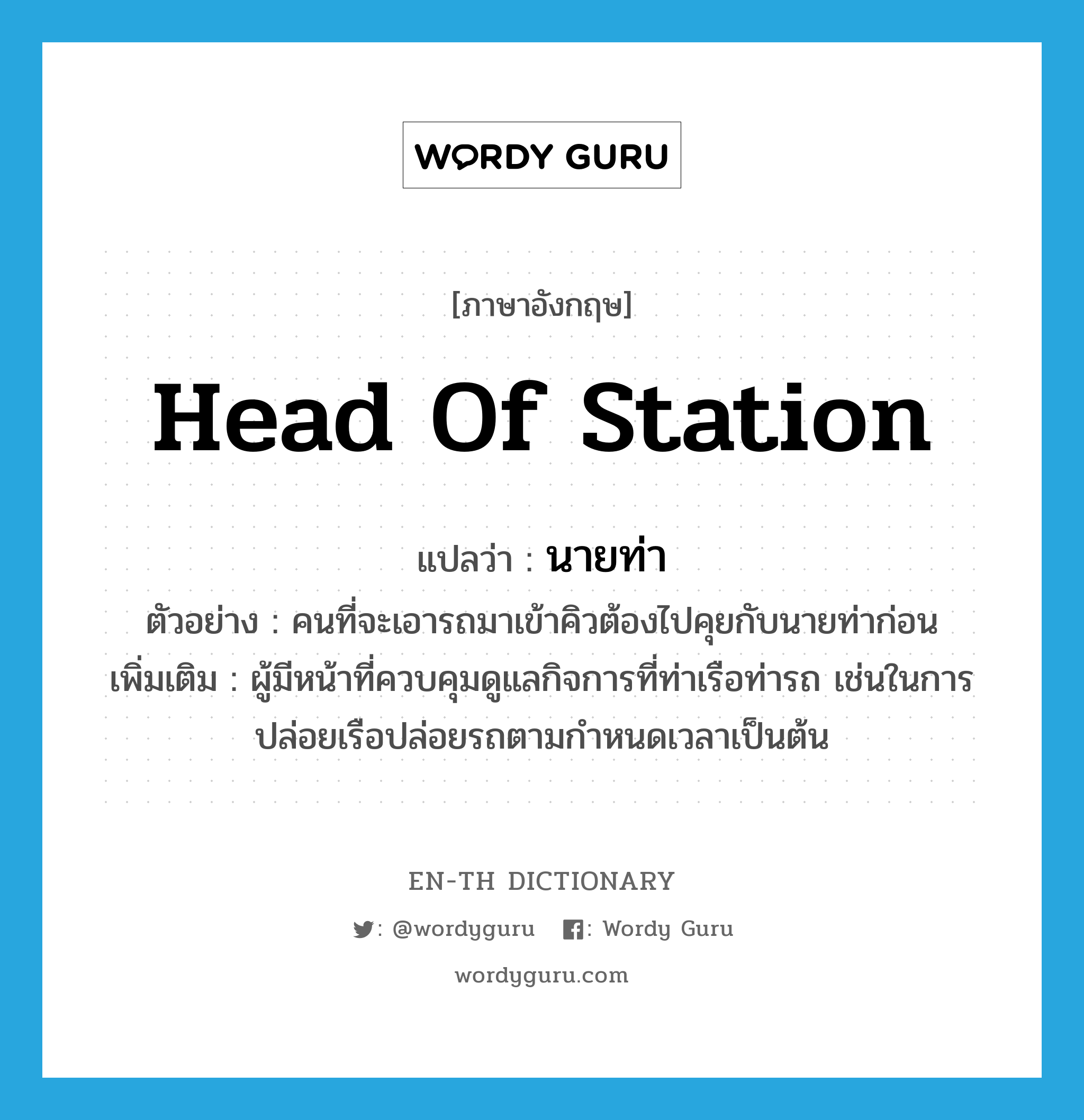 head of station แปลว่า?, คำศัพท์ภาษาอังกฤษ head of station แปลว่า นายท่า ประเภท N ตัวอย่าง คนที่จะเอารถมาเข้าคิวต้องไปคุยกับนายท่าก่อน เพิ่มเติม ผู้มีหน้าที่ควบคุมดูแลกิจการที่ท่าเรือท่ารถ เช่นในการปล่อยเรือปล่อยรถตามกำหนดเวลาเป็นต้น หมวด N