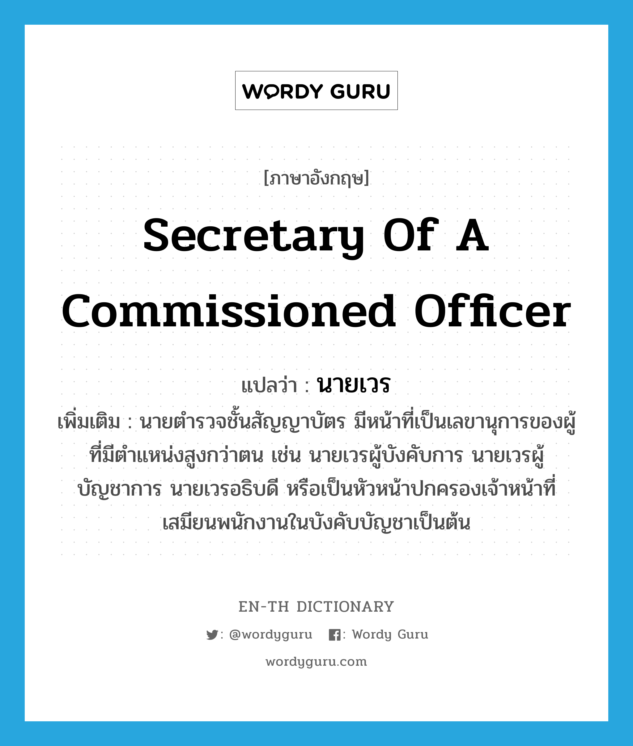 secretary of a commissioned officer แปลว่า?, คำศัพท์ภาษาอังกฤษ secretary of a commissioned officer แปลว่า นายเวร ประเภท N เพิ่มเติม นายตำรวจชั้นสัญญาบัตร มีหน้าที่เป็นเลขานุการของผู้ที่มีตำแหน่งสูงกว่าตน เช่น นายเวรผู้บังคับการ นายเวรผู้บัญชาการ นายเวรอธิบดี หรือเป็นหัวหน้าปกครองเจ้าหน้าที่เสมียนพนักงานในบังคับบัญชาเป็นต้น หมวด N