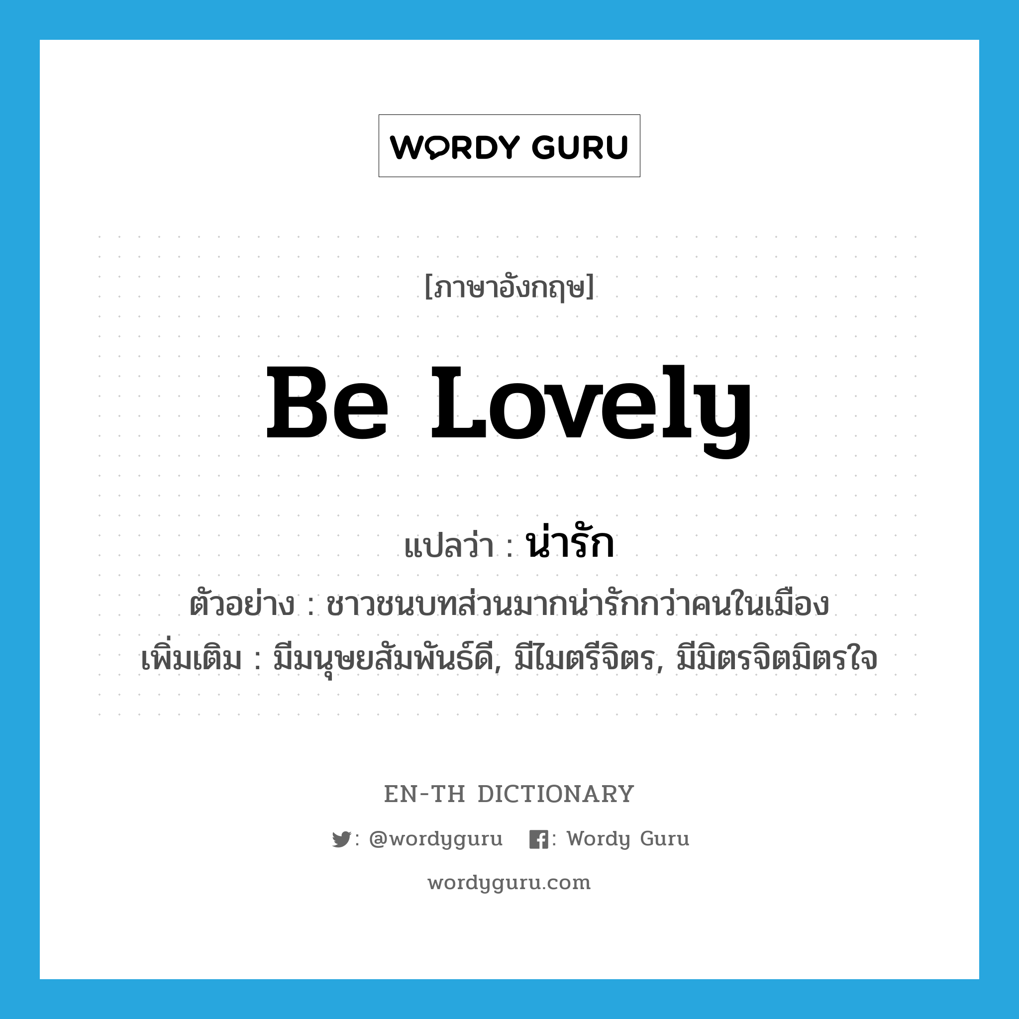 be lovely แปลว่า?, คำศัพท์ภาษาอังกฤษ be lovely แปลว่า น่ารัก ประเภท V ตัวอย่าง ชาวชนบทส่วนมากน่ารักกว่าคนในเมือง เพิ่มเติม มีมนุษยสัมพันธ์ดี, มีไมตรีจิตร, มีมิตรจิตมิตรใจ หมวด V