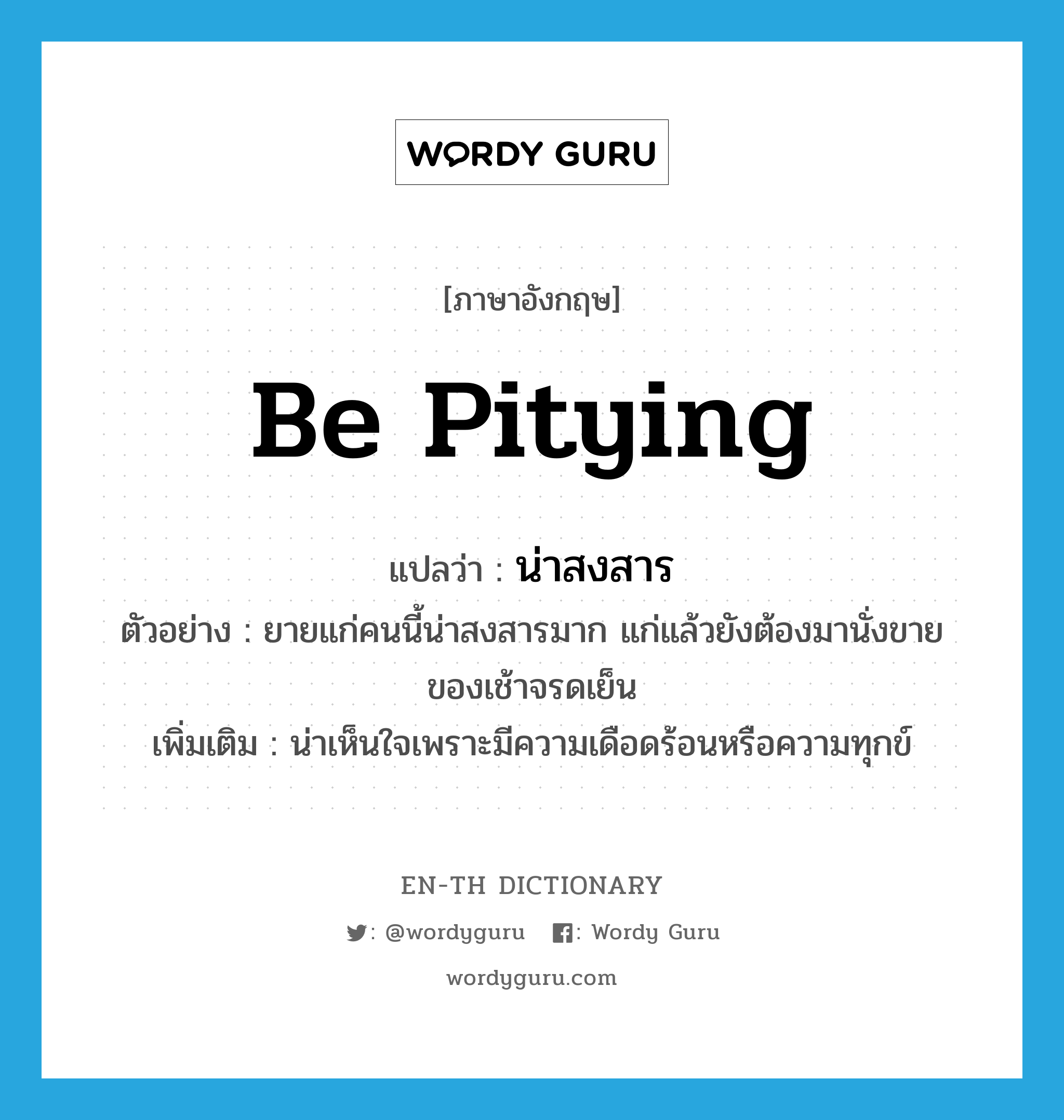 be pitying แปลว่า?, คำศัพท์ภาษาอังกฤษ be pitying แปลว่า น่าสงสาร ประเภท V ตัวอย่าง ยายแก่คนนี้น่าสงสารมาก แก่แล้วยังต้องมานั่งขายของเช้าจรดเย็น เพิ่มเติม น่าเห็นใจเพราะมีความเดือดร้อนหรือความทุกข์ หมวด V