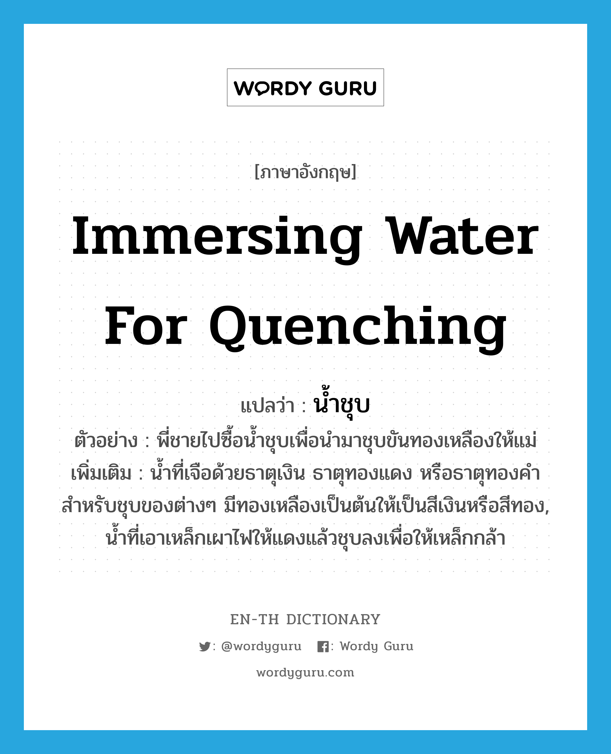 immersing water for quenching แปลว่า?, คำศัพท์ภาษาอังกฤษ immersing water for quenching แปลว่า น้ำชุบ ประเภท N ตัวอย่าง พี่ชายไปซื้อน้ำชุบเพื่อนำมาชุบขันทองเหลืองให้แม่ เพิ่มเติม น้ำที่เจือด้วยธาตุเงิน ธาตุทองแดง หรือธาตุทองคำ สำหรับชุบของต่างๆ มีทองเหลืองเป็นต้นให้เป็นสีเงินหรือสีทอง, น้ำที่เอาเหล็กเผาไฟให้แดงแล้วชุบลงเพื่อให้เหล็กกล้า หมวด N