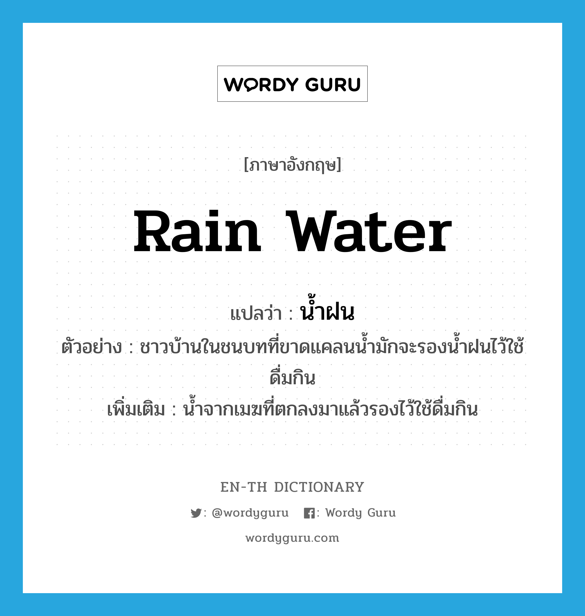 rain water แปลว่า?, คำศัพท์ภาษาอังกฤษ rain water แปลว่า น้ำฝน ประเภท N ตัวอย่าง ชาวบ้านในชนบทที่ขาดแคลนน้ำมักจะรองน้ำฝนไว้ใช้ดื่มกิน เพิ่มเติม น้ำจากเมฆที่ตกลงมาแล้วรองไว้ใช้ดื่มกิน หมวด N