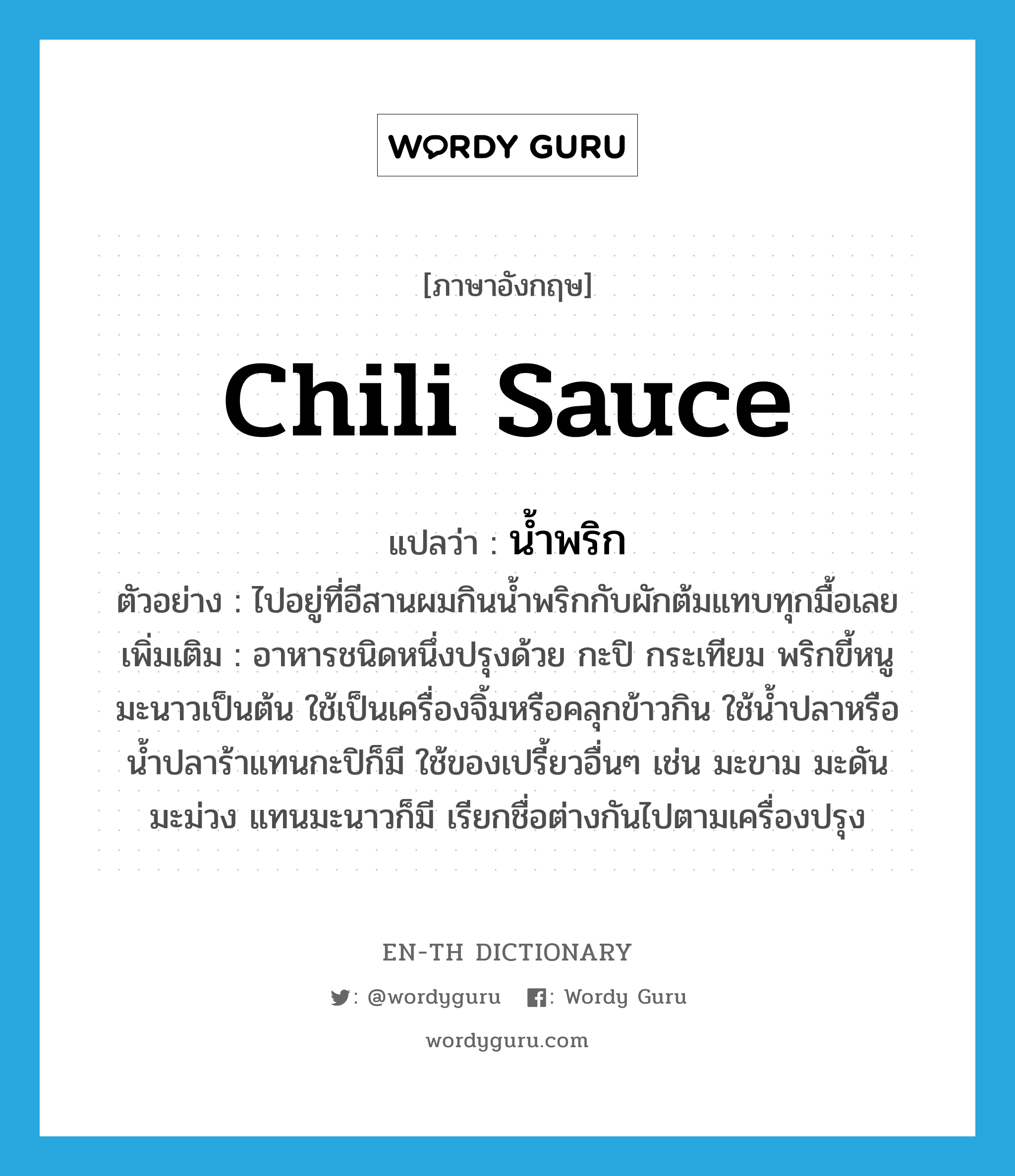 chili sauce แปลว่า?, คำศัพท์ภาษาอังกฤษ chili sauce แปลว่า น้ำพริก ประเภท N ตัวอย่าง ไปอยู่ที่อีสานผมกินน้ำพริกกับผักต้มแทบทุกมื้อเลย เพิ่มเติม อาหารชนิดหนึ่งปรุงด้วย กะปิ กระเทียม พริกขี้หนู มะนาวเป็นต้น ใช้เป็นเครื่องจิ้มหรือคลุกข้าวกิน ใช้น้ำปลาหรือน้ำปลาร้าแทนกะปิก็มี ใช้ของเปรี้ยวอื่นๆ เช่น มะขาม มะดัน มะม่วง แทนมะนาวก็มี เรียกชื่อต่างกันไปตามเครื่องปรุง หมวด N