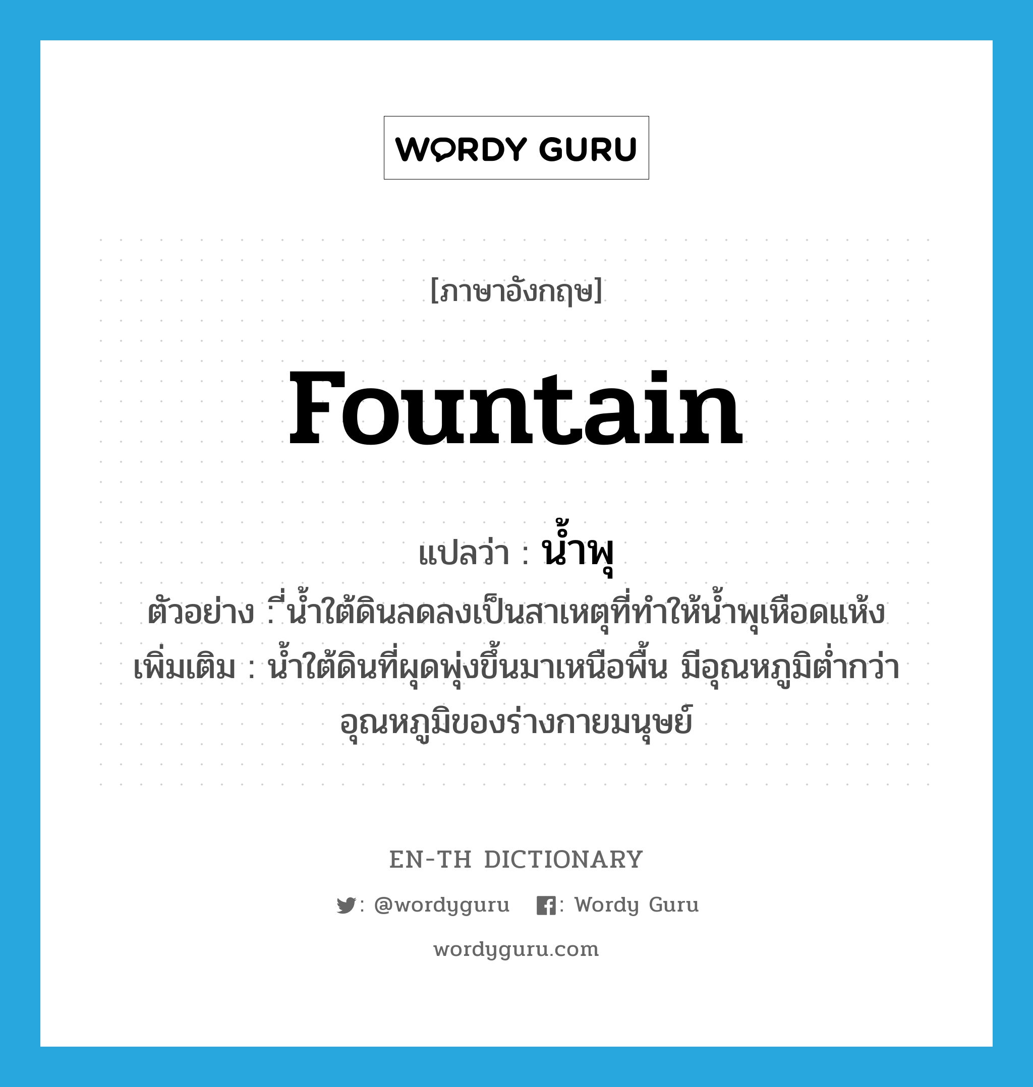 fountain แปลว่า?, คำศัพท์ภาษาอังกฤษ fountain แปลว่า น้ำพุ ประเภท N ตัวอย่าง ี่น้ำใต้ดินลดลงเป็นสาเหตุที่ทำให้น้ำพุเหือดแห้ง เพิ่มเติม น้ำใต้ดินที่ผุดพุ่งขึ้นมาเหนือพื้น มีอุณหภูมิต่ำกว่าอุณหภูมิของร่างกายมนุษย์ หมวด N