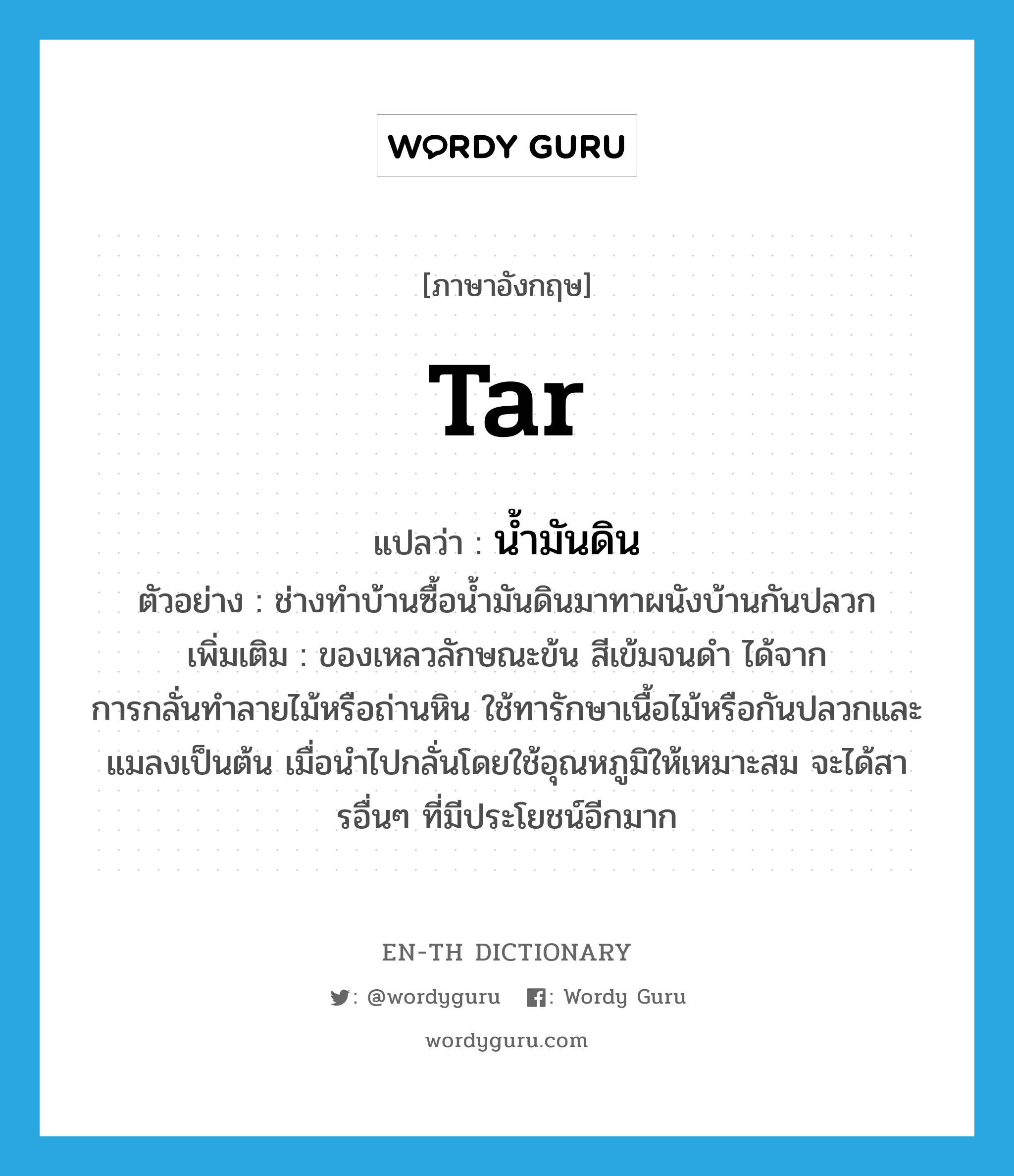 tar แปลว่า?, คำศัพท์ภาษาอังกฤษ tar แปลว่า น้ำมันดิน ประเภท N ตัวอย่าง ช่างทำบ้านซื้อน้ำมันดินมาทาผนังบ้านกันปลวก เพิ่มเติม ของเหลวลักษณะข้น สีเข้มจนดำ ได้จากการกลั่นทำลายไม้หรือถ่านหิน ใช้ทารักษาเนื้อไม้หรือกันปลวกและแมลงเป็นต้น เมื่อนำไปกลั่นโดยใช้อุณหภูมิให้เหมาะสม จะได้สารอื่นๆ ที่มีประโยชน์อีกมาก หมวด N