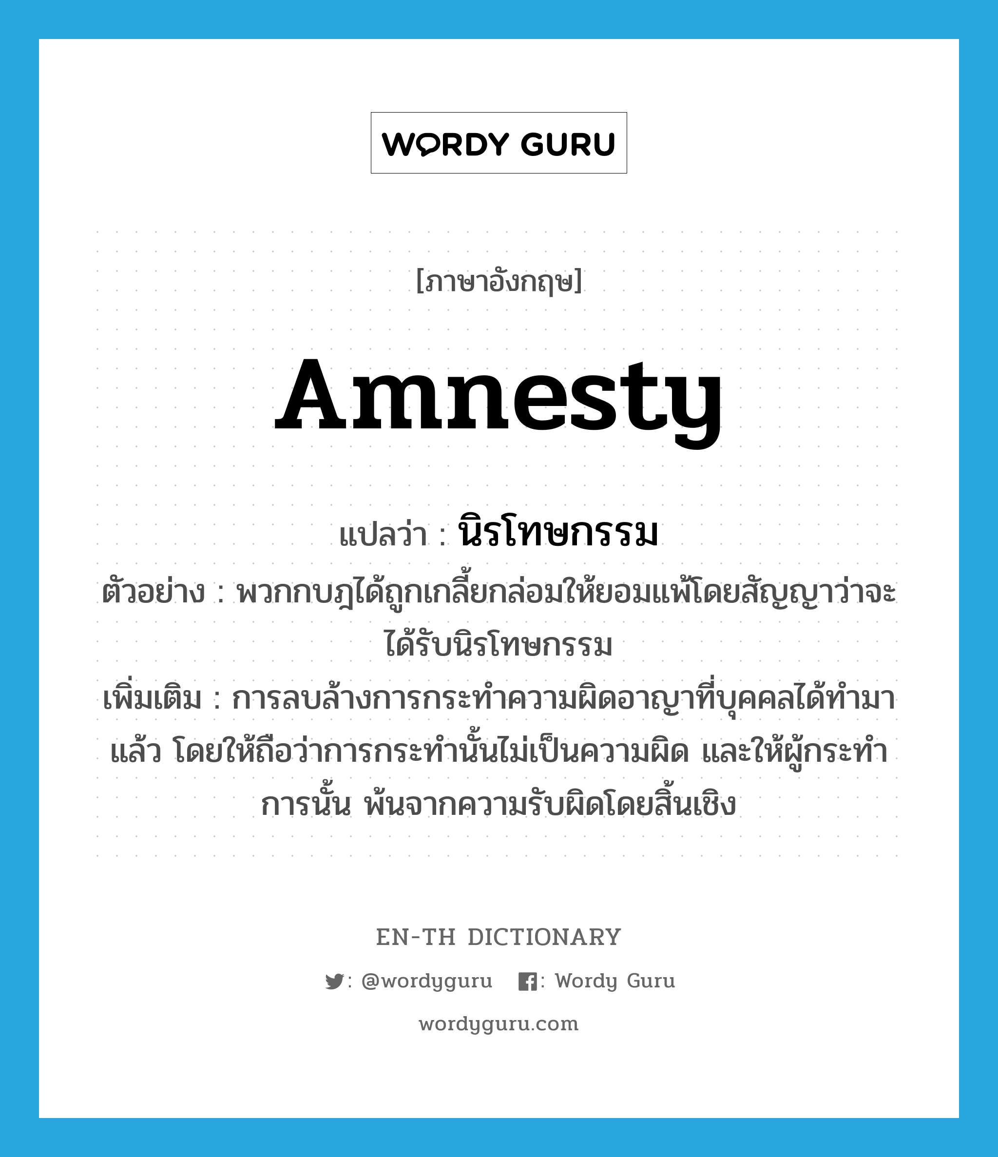 amnesty แปลว่า?, คำศัพท์ภาษาอังกฤษ amnesty แปลว่า นิรโทษกรรม ประเภท N ตัวอย่าง พวกกบฎได้ถูกเกลี้ยกล่อมให้ยอมแพ้โดยสัญญาว่าจะได้รับนิรโทษกรรม เพิ่มเติม การลบล้างการกระทำความผิดอาญาที่บุคคลได้ทำมาแล้ว โดยให้ถือว่าการกระทำนั้นไม่เป็นความผิด และให้ผู้กระทำการนั้น พ้นจากความรับผิดโดยสิ้นเชิง หมวด N