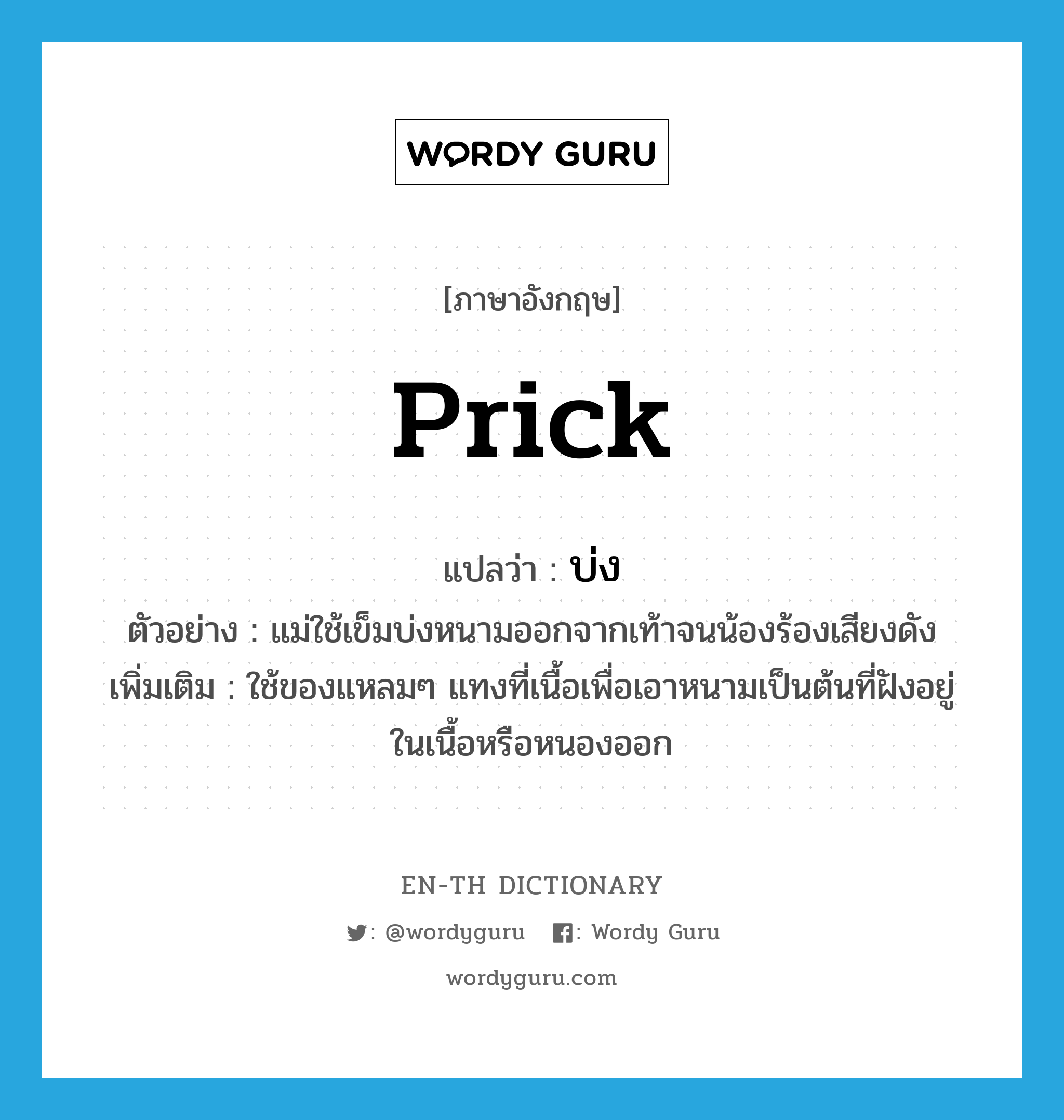 prick แปลว่า?, คำศัพท์ภาษาอังกฤษ prick แปลว่า บ่ง ประเภท V ตัวอย่าง แม่ใช้เข็มบ่งหนามออกจากเท้าจนน้องร้องเสียงดัง เพิ่มเติม ใช้ของแหลมๆ แทงที่เนื้อเพื่อเอาหนามเป็นต้นที่ฝังอยู่ในเนื้อหรือหนองออก หมวด V