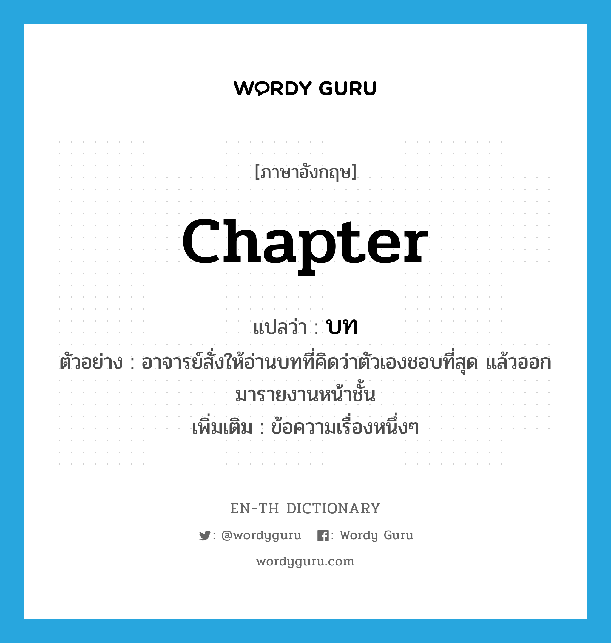 chapter แปลว่า?, คำศัพท์ภาษาอังกฤษ chapter แปลว่า บท ประเภท N ตัวอย่าง อาจารย์สั่งให้อ่านบทที่คิดว่าตัวเองชอบที่สุด แล้วออกมารายงานหน้าชั้น เพิ่มเติม ข้อความเรื่องหนึ่งๆ หมวด N