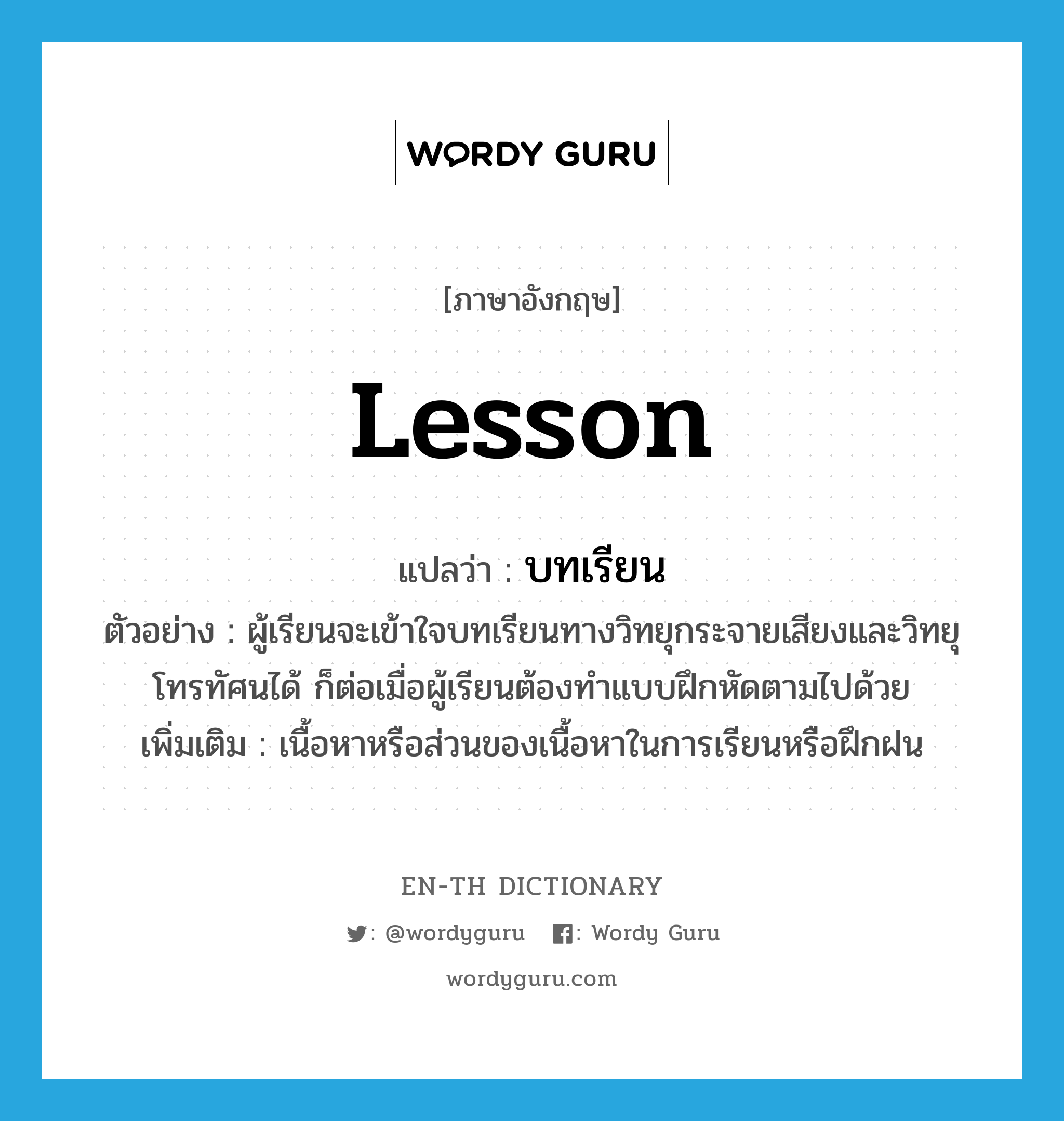 lesson แปลว่า?, คำศัพท์ภาษาอังกฤษ lesson แปลว่า บทเรียน ประเภท N ตัวอย่าง ผู้เรียนจะเข้าใจบทเรียนทางวิทยุกระจายเสียงและวิทยุโทรทัศนได้ ก็ต่อเมื่อผู้เรียนต้องทำแบบฝึกหัดตามไปด้วย เพิ่มเติม เนื้อหาหรือส่วนของเนื้อหาในการเรียนหรือฝึกฝน หมวด N