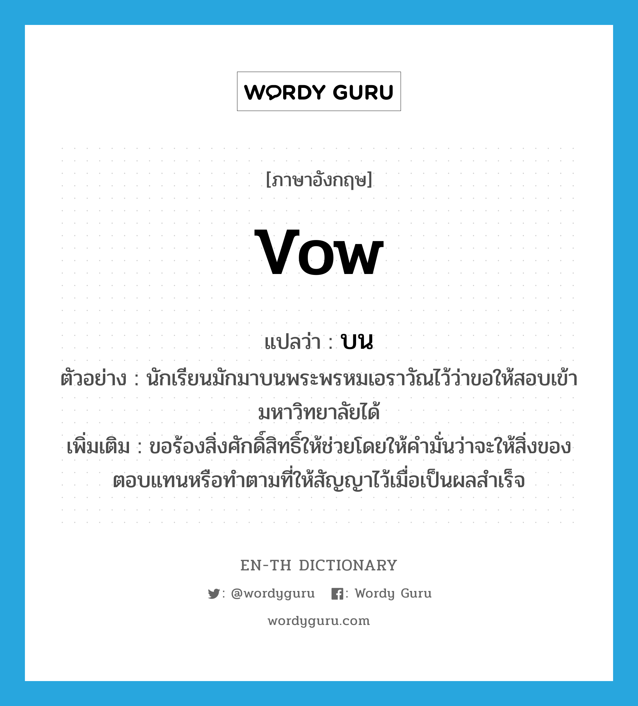 vow แปลว่า?, คำศัพท์ภาษาอังกฤษ vow แปลว่า บน ประเภท V ตัวอย่าง นักเรียนมักมาบนพระพรหมเอราวัณไว้ว่าขอให้สอบเข้ามหาวิทยาลัยได้ เพิ่มเติม ขอร้องสิ่งศักดิ์สิทธิ์ให้ช่วยโดยให้คำมั่นว่าจะให้สิ่งของตอบแทนหรือทำตามที่ให้สัญญาไว้เมื่อเป็นผลสำเร็จ หมวด V