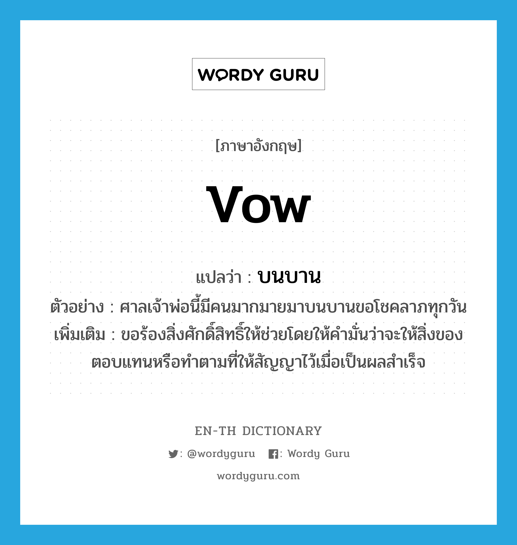 vow แปลว่า?, คำศัพท์ภาษาอังกฤษ vow แปลว่า บนบาน ประเภท V ตัวอย่าง ศาลเจ้าพ่อนี้มีคนมากมายมาบนบานขอโชคลาภทุกวัน เพิ่มเติม ขอร้องสิ่งศักดิ์สิทธิ์ให้ช่วยโดยให้คำมั่นว่าจะให้สิ่งของตอบแทนหรือทำตามที่ให้สัญญาไว้เมื่อเป็นผลสำเร็จ หมวด V