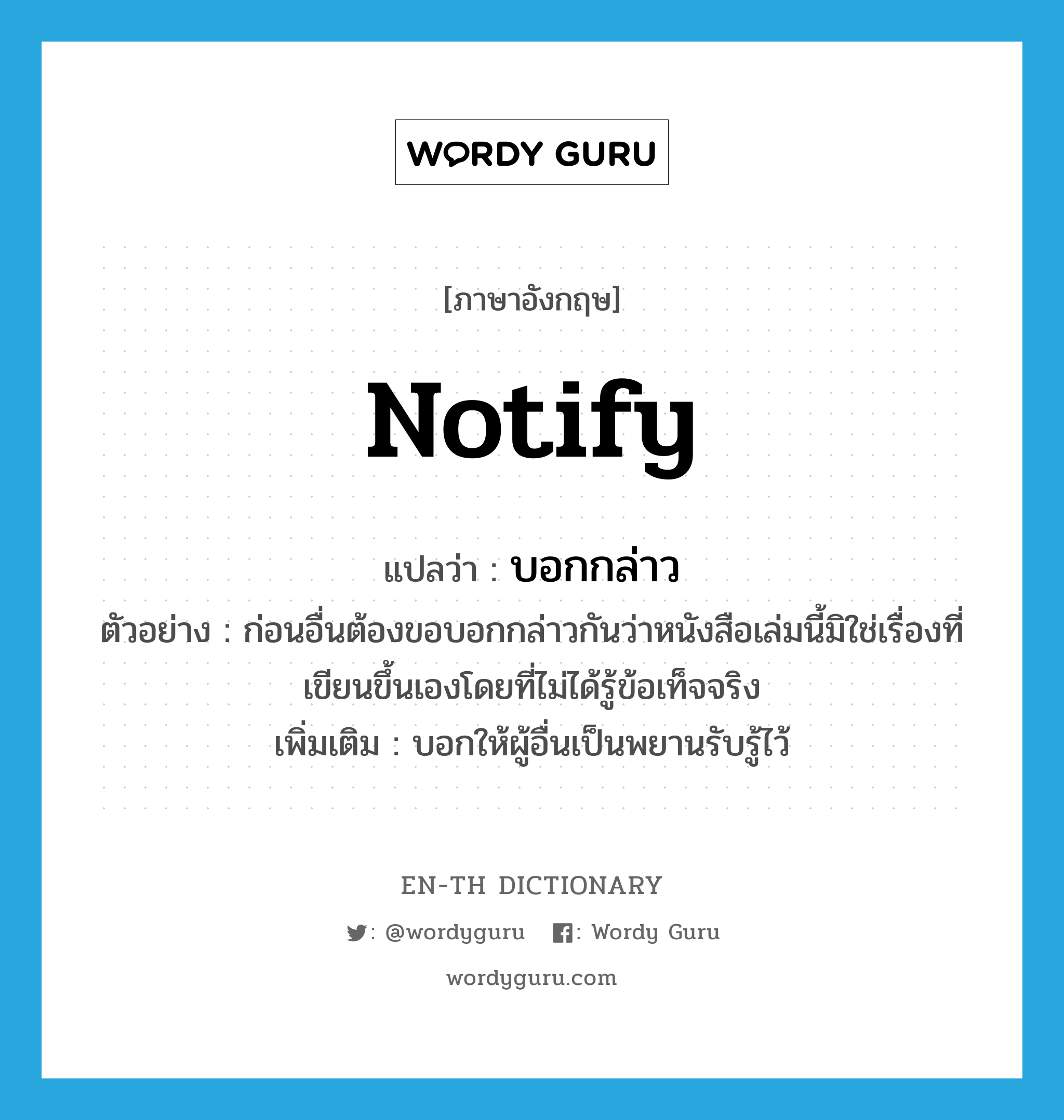 notify แปลว่า?, คำศัพท์ภาษาอังกฤษ notify แปลว่า บอกกล่าว ประเภท V ตัวอย่าง ก่อนอื่นต้องขอบอกกล่าวกันว่าหนังสือเล่มนี้มิใช่เรื่องที่เขียนขึ้นเองโดยที่ไม่ได้รู้ข้อเท็จจริง เพิ่มเติม บอกให้ผู้อื่นเป็นพยานรับรู้ไว้ หมวด V