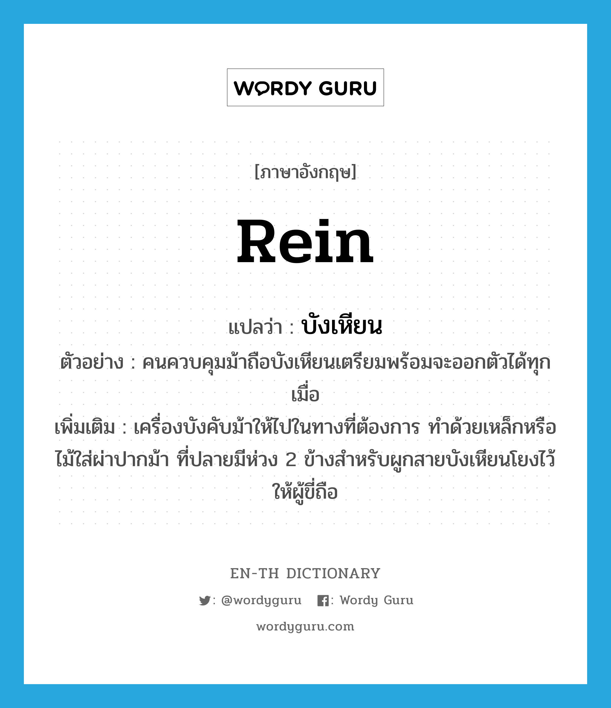 rein แปลว่า?, คำศัพท์ภาษาอังกฤษ rein แปลว่า บังเหียน ประเภท N ตัวอย่าง คนควบคุมม้าถือบังเหียนเตรียมพร้อมจะออกตัวได้ทุกเมื่อ เพิ่มเติม เครื่องบังคับม้าให้ไปในทางที่ต้องการ ทำด้วยเหล็กหรือไม้ใส่ผ่าปากม้า ที่ปลายมีห่วง 2 ข้างสำหรับผูกสายบังเหียนโยงไว้ให้ผู้ขี่ถือ หมวด N