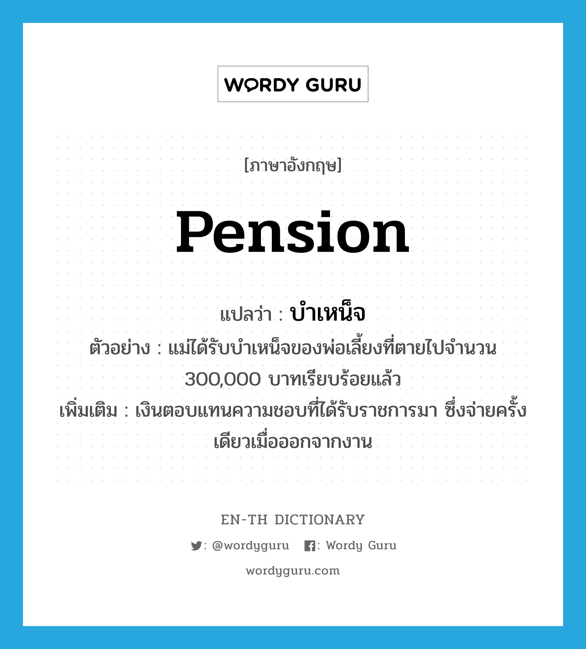 pension แปลว่า?, คำศัพท์ภาษาอังกฤษ pension แปลว่า บำเหน็จ ประเภท N ตัวอย่าง แม่ได้รับบำเหน็จของพ่อเลี้ยงที่ตายไปจำนวน 300,000 บาทเรียบร้อยแล้ว เพิ่มเติม เงินตอบแทนความชอบที่ได้รับราชการมา ซึ่งจ่ายครั้งเดียวเมื่อออกจากงาน หมวด N